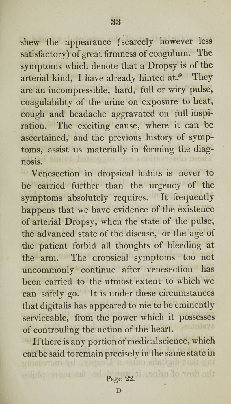 shew the appearance (scarcely however less satisfactory) of great firmness of coagulum. The symptoms which denote that a Dropsy is of the arterial kind, I have already hinted at.* They are an incompressible, hard, full or wiry pulse, coagulability of the urine on exposure to heat, cough and headache aggravated on full inspi¬ ration. The exciting cause, where it can be ascertained, and the previous history of symp¬ toms, assist us materially in forming the diag¬ nosis. Venesection in dropsical habits is never to be carried further than the urgency of the symptoms absolutely requires. It frequently happens that we have evidence of the existence of arterial Dropsy, when the state of the pulse, the advanced state of the disease, or the age of the patient forbid all thoughts of bleeding at the arm. The dropsical symptoms too not uncommonly continue after venesection has been carried to the utmost extent to which we can safely go. It is under these circumstances that digitalis has appeared to me to be eminently serviceable, from the power which it possesses of controuling the action of the heart. If there is any portion of medical science, which can be said to remain precisely in the same state in Page 22. D