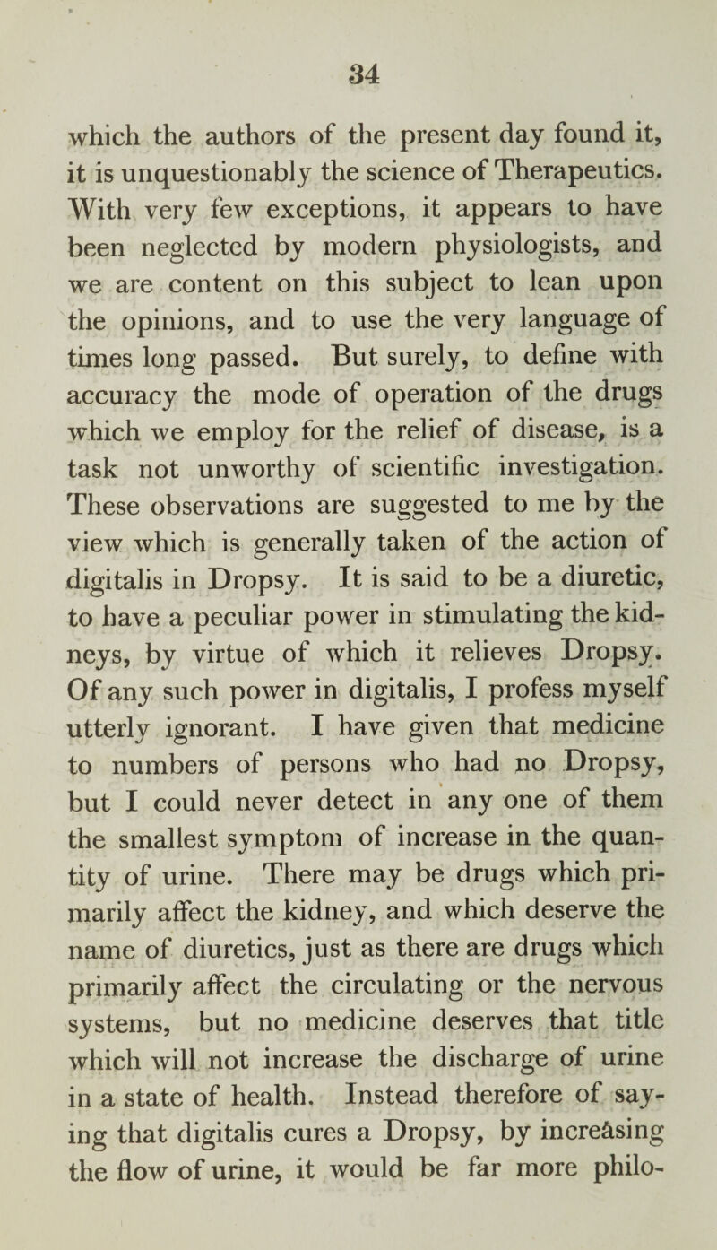 which the authors of the present day found it, it is unquestionably the science of Therapeutics. With very few exceptions, it appears lo have been neglected by modern physiologists, and we are content on this subject to lean upon the opinions, and to use the very language of times long passed. But surely, to define with accuracy the mode of operation of the drugs which we employ for the relief of disease, is a task not unworthy of scientific investigation. These observations are suggested to me by the view which is generally taken of the action of digitalis in Dropsy. It is said to be a diuretic, to have a peculiar power in stimulating the kid¬ neys, by virtue of which it relieves Dropsy. Of any such power in digitalis, I profess myself utterly ignorant. I have given that medicine to numbers of persons who had no Dropsy, but I could never detect in any one of them the smallest symptom of increase in the quan¬ tity of urine. There may be drugs which pri¬ marily affect the kidney, and which deserve the name of diuretics, just as there are drugs which primarily affect the circulating or the nervous systems, but no medicine deserves that title which will not increase the discharge of urine in a state of health. Instead therefore of say¬ ing that digitalis cures a Dropsy, by increasing the flow of urine, it would be far more philo-