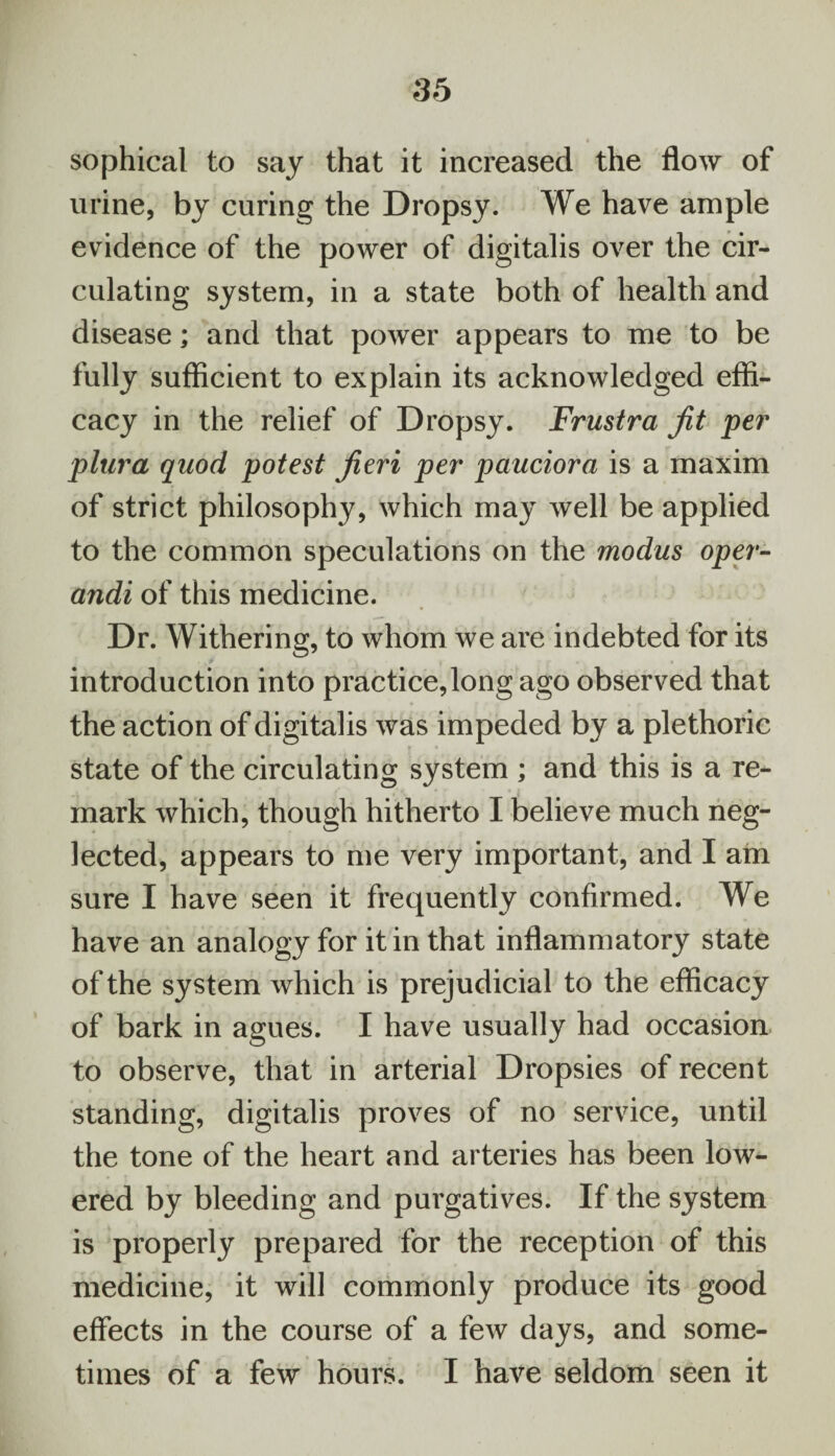 sophical to say that it increased the flow of urine, by curing the Dropsy. We have ample evidence of the power of digitalis over the cir¬ culating system, in a state both of health and disease; and that power appears to me to be fully sufficient to explain its acknowledged effi¬ cacy in the relief of Dropsy. Frustra jit per plura quod potest jieri per pauciora is a maxim of strict philosophy, which may well be applied to the common speculations on the modus oper- andi of this medicine. Dr. Withering, to whom we are indebted for its introduction into practice,long ago observed that the action of digitalis was impeded by a plethoric state of the circulating system ; and this is a re¬ mark which, though hitherto I believe much neg¬ lected, appears to me very important, and I am sure I have seen it frequently confirmed. We have an analogy for it in that inflammatory state of the system which is prejudicial to the efficacy of bark in agues. I have usually had occasion to observe, that in arterial Dropsies of recent standing, digitalis proves of no service, until the tone of the heart and arteries has been low¬ ered by bleeding and purgatives. If the system is properly prepared for the reception of this medicine, it will commonly produce its good effects in the course of a few days, and some¬ times of a few hours. I have seldom seen it