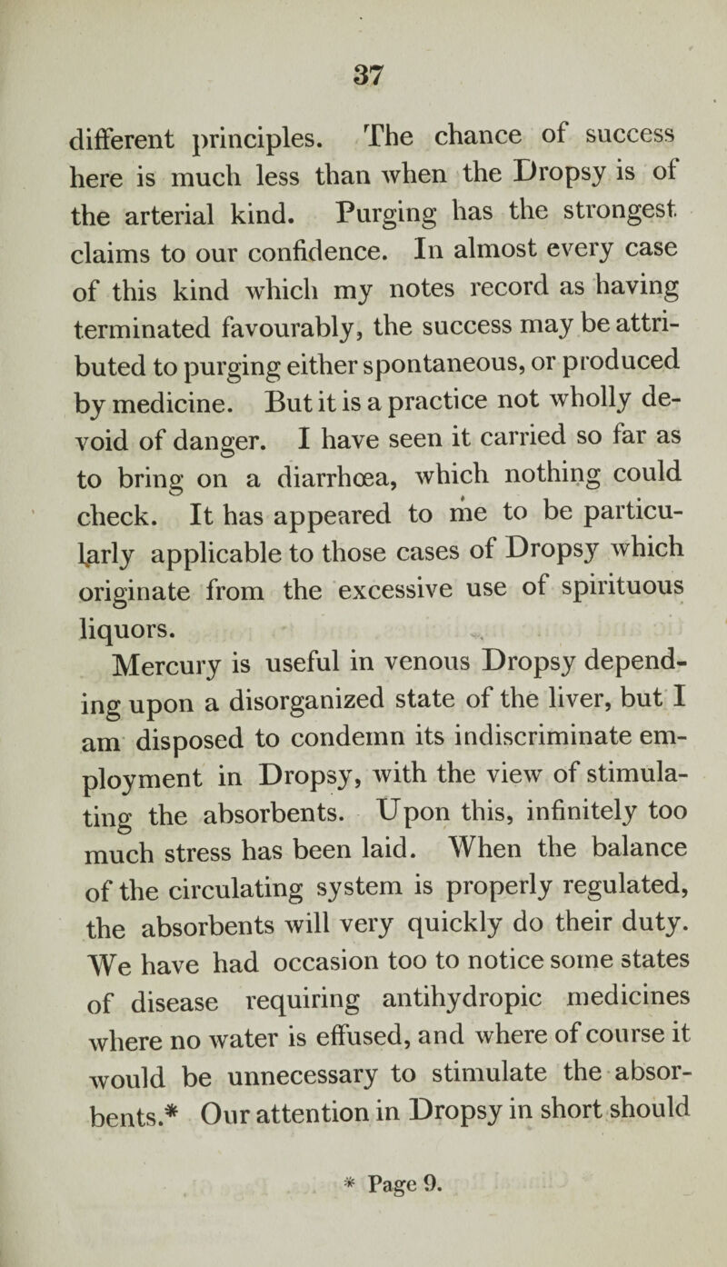 different principles. The chance of success here is much less than when the Dropsy is of the arterial kind. Purging has the strongest claims to our confidence. In almost every case of this kind which my notes record as having terminated favourably, the success may be attri¬ buted to purging either spontaneous, or produced by medicine. But it is a practice not wholly de¬ void of danger. I have seen it carried so far as to bring on a diarrhoea, which nothing could check. It has appeared to me to be particu¬ larly applicable to those cases of Dropsy which originate from the excessive use of spirituous liquors. Mercury is useful in venous Dropsy depend¬ ing upon a disorganized state of the liver, but I am disposed to condemn its indiscriminate em¬ ployment in Dropsy, with the view of stimula¬ ting the absorbents. Upon this, infinitely too much stress has been laid. When the balance of the circulating system is properly regulated, the absorbents will very quickly do their duty. We have had occasion too to notice some states of disease requiring antihydropic medicines where no water is effused, and where of course it would be unnecessary to stimulate the absor¬ bents* Our attention in Dropsy in short should