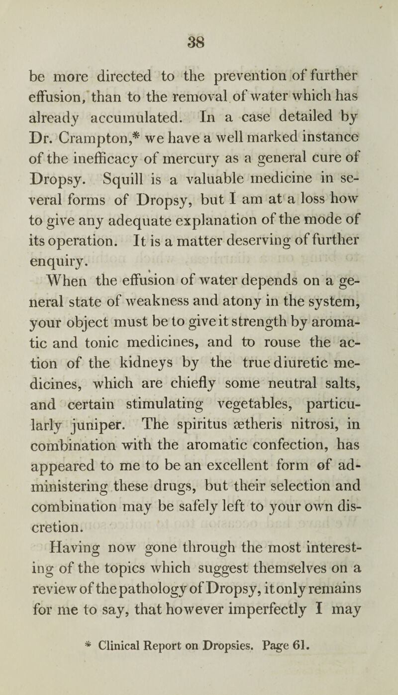 be more directed to the prevention of further effusion, than to the removal of water which has already accumulated. In a case detailed by Dr. Crampton,* we have a well marked instance of the inefficacy of mercury as a general cure ot Dropsy. Squill is a valuable medicine in se¬ veral forms of Dropsy, but I am at a loss how to give any adequate explanation of the mode of its operation. It is a matter deserving of further enquiry. When the effusion of water depends on a ge¬ neral state of weakness and atony in the system, your object must be to give it strength by aroma¬ tic and tonic medicines, and to rouse the ac¬ tion of the kidneys by the true diuretic me¬ dicines, which are chiefly some neutral salts, and certain stimulating vegetables, particu¬ larly juniper. The spiritus aetheris nitrosi, in combination with the aromatic confection, has appeared to me to be an excellent form of ad¬ ministering these drugs, but their selection and combination may be safely left to your own dis¬ cretion. Having now gone through the most interest¬ ing of the topics which suggest themselves on a review of the pathology of Dropsy, it only remains for me to say, that however imperfectly I may * Clinical Report on Dropsies. Page 61.