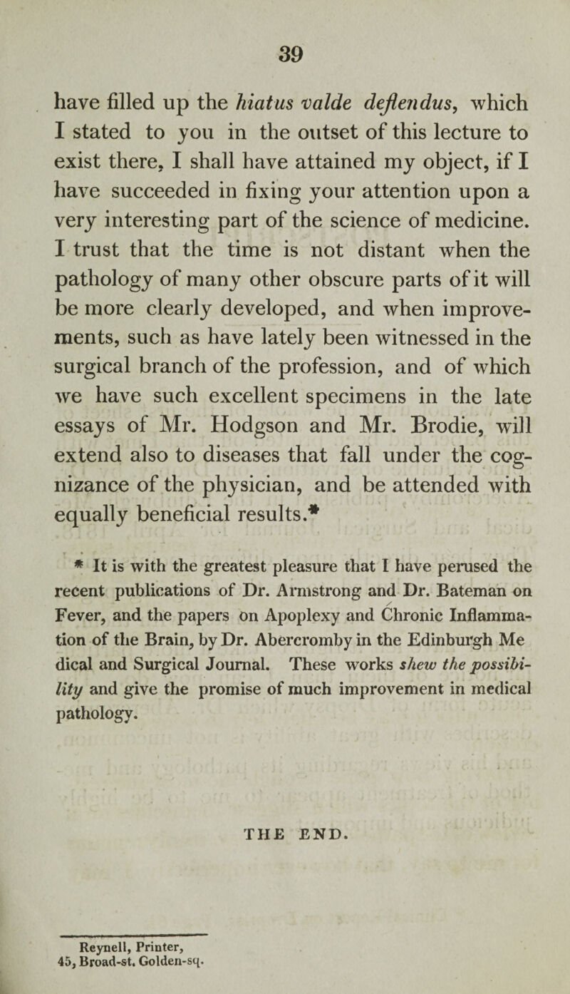 have filled up the hiatus valde dejtendus, which I stated to you in the outset of this lecture to exist there, I shall have attained my object, if I have succeeded in fixing your attention upon a very interesting part of the science of medicine. I trust that the time is not distant when the pathology of many other obscure parts of it will be more clearly developed, and when improve¬ ments, such as have lately been witnessed in the surgical branch of the profession, and of which we have such excellent specimens in the late essays of Mr. Hodgson and Mr. Brodie, will extend also to diseases that fall under the cog¬ nizance of the physician, and be attended with equally beneficial results.* T * ’ . * . .. * It is with the greatest pleasure that I have perused the recent publications of Dr. Armstrong and Dr. Bateman on Fever, and the papers on Apoplexy and Chronic Inflamma¬ tion of the Brain, by Dr. Abercromby in the Edinburgh Me dical and Surgical Journal. These works shew the possibi¬ lity and give the promise of much improvement in medical pathology. THE END. Reynell, Printer, 45, Broad-st. Golden-sq.