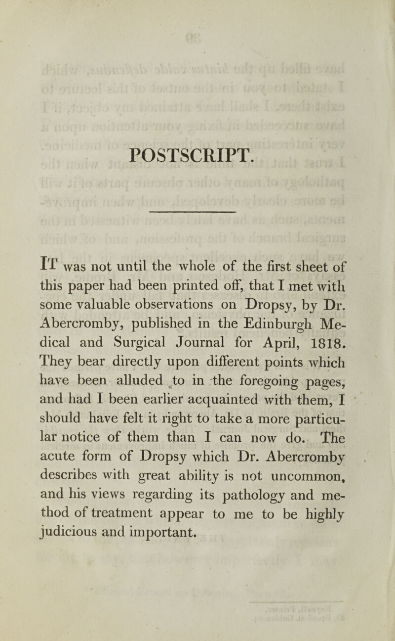 POSTSCRIPT. IT was not until the whole of the first sheet of this paper had been printed off, that I met with some valuable observations on Dropsy, by Dr. Abercromby, published in the Edinburgh Me¬ dical and Surgical Journal for April, 1818. They bear directly upon different points which have been alluded to in the foregoing pages, and had I been earlier acquainted with them, I should have felt it right to take a more particu¬ lar notice of them than I can now do. The acute form of Dropsy which Dr. Abercromby describes with great ability is not uncommon, and his views regarding its pathology and me¬ thod of treatment appear to me to be highly judicious and important.