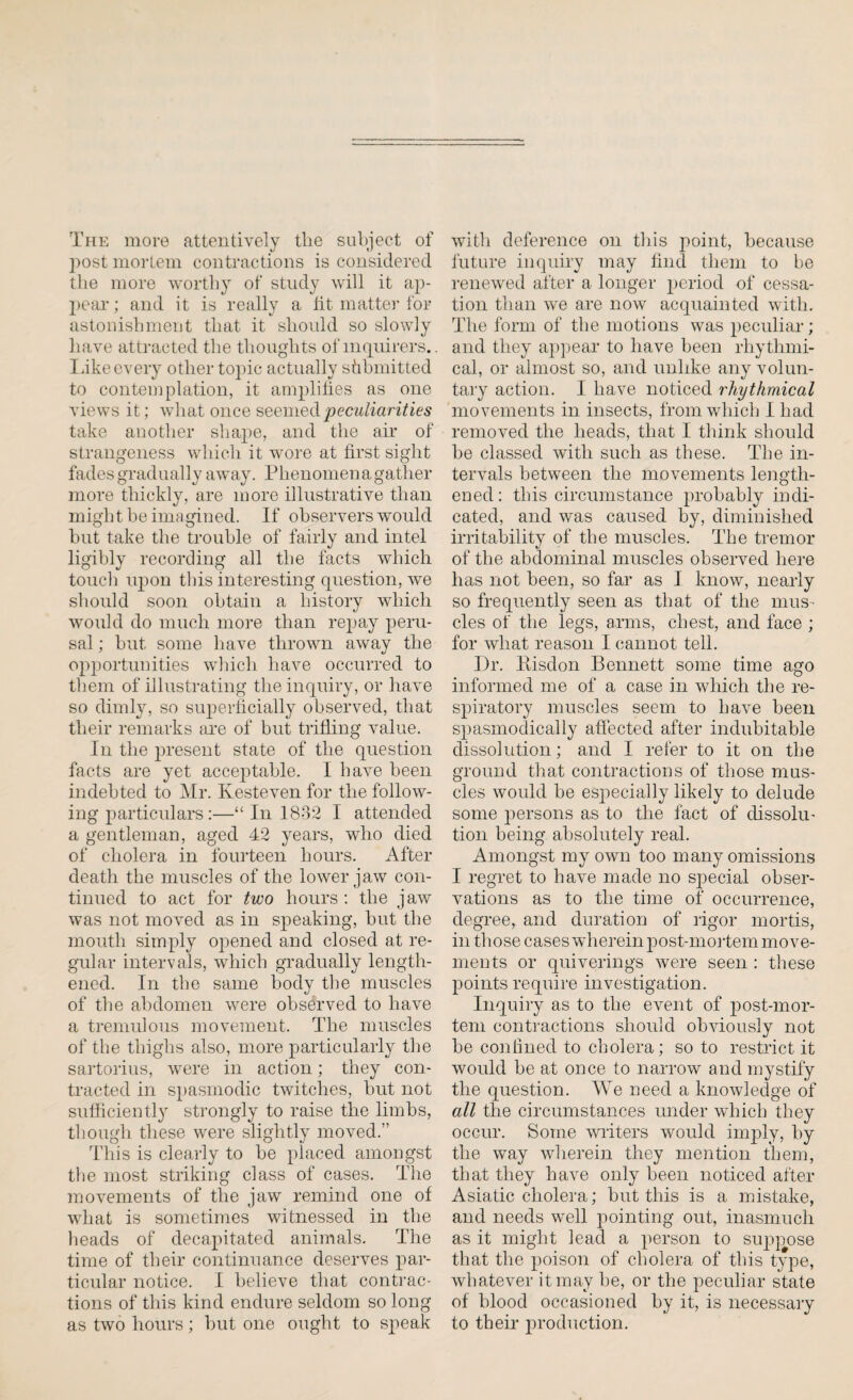The more attentively the subject of post mortem contractions is considered the more worthy of study will it ap¬ peal*; and it is really a tit matter for astonishment that it should so slowly have attracted the thoughts of inquirers.. Like every other topic actually sfibmitted to contemplation, it amplifies as one views it; what once seemed peculiarities take another shape, and the air of strangeness which it wore at first sight fades gradually away. Phenomen a gather more thickly, are more illustrative than might be imagined. If observers would but take the trouble of fairly and intel ligibly recording all the facts which touch upon this interesting question, we should soon obtain a history which would do much more than repay peru¬ sal ; but some have thrown away the opportunities which have occurred to them of illustrating the inquiry, or have so dimly, so superficially observed, that their remarks are of but trifling value. In the present state of the question facts are yet acceptable. I have been indebted to Mr. Kesteven for the follow¬ ing particulars :—“ In 1832 I attended a gentleman, aged 42 years, who died of cholera in fourteen hours. After death the muscles of the lower jaw con¬ tinued to act for two hours: the jaw was not moved as in syteaking, but the mouth simply ojoened and closed at re¬ gular intervals, which gradually length¬ ened. In the same body the muscles of the abdomen were observed to have a tremulous movement. The muscles of the thighs also, more particularly the sartorius, were in action; they con¬ tracted in spasmodic twitches, but not sufficiently strongly to raise the limbs, though these were slightly moved.” This is clearly to be placed amongst the most striking class of cases. The movements of the jaw remind one of what is sometimes witnessed in the heads of decapitated animals. The time of their continuance deserves par¬ ticular notice. I helieve that contrac¬ tions of this kind endure seldom so long as two hours; but one ought to speak with deference on this point, because future inquiry may find them to be renewed after a longer period of cessa¬ tion than we are now acquainted with. The form of the motions was peculiar; and they appear to have been rhythmi¬ cal, or almost so, and unlike any volun¬ tary action. I have noticed rhythmical movements in insects, from which I had removed the heads, that I think should he classed with such as these. The in¬ tervals between the movements length¬ ened: this circumstance probably indi¬ cated, and was caused by, diminished irritability of the muscles. The tremor of the abdominal muscles observed here has not been, so far as I know, nearly so frequently seen as that of the mus¬ cles of the legs, arms, chest, and face ; for what reason I cannot tell. Dr. Bisdon Bennett some time ago informed me of a case in which the re¬ spiratory muscles seem to have been spasmodically affected after indubitable dissolution; and I refer to it on the ground that contractions of those mus¬ cles would be especially likely to delude some persons as to the fact of dissolu¬ tion being absolutely real. Amongst my own too many omissions I regret to have made no special obser¬ vations as to the time of occurrence, degree, and duration of rigor mortis, in those cases wherein post-mortem mo ve¬ ments or quiverings were seen : these points require investigation. Inquiry as to the event of jmst-mor- tem contractions should obviously not be confined to cholera; so to restrict it would be at once to narrow and mystify the question. We need a knowledge of all the circumstances under which they occur. Some writers would imply, by the way wherein they mention them, that they have only been noticed after Asiatic cholera; but this is a mistake, and needs well pointing out, inasmuch as it might lead a person to suppose that the poison of cholera of this type, whatever it may he, or the peculiar state of blood occasioned by it, is necessary to their production.