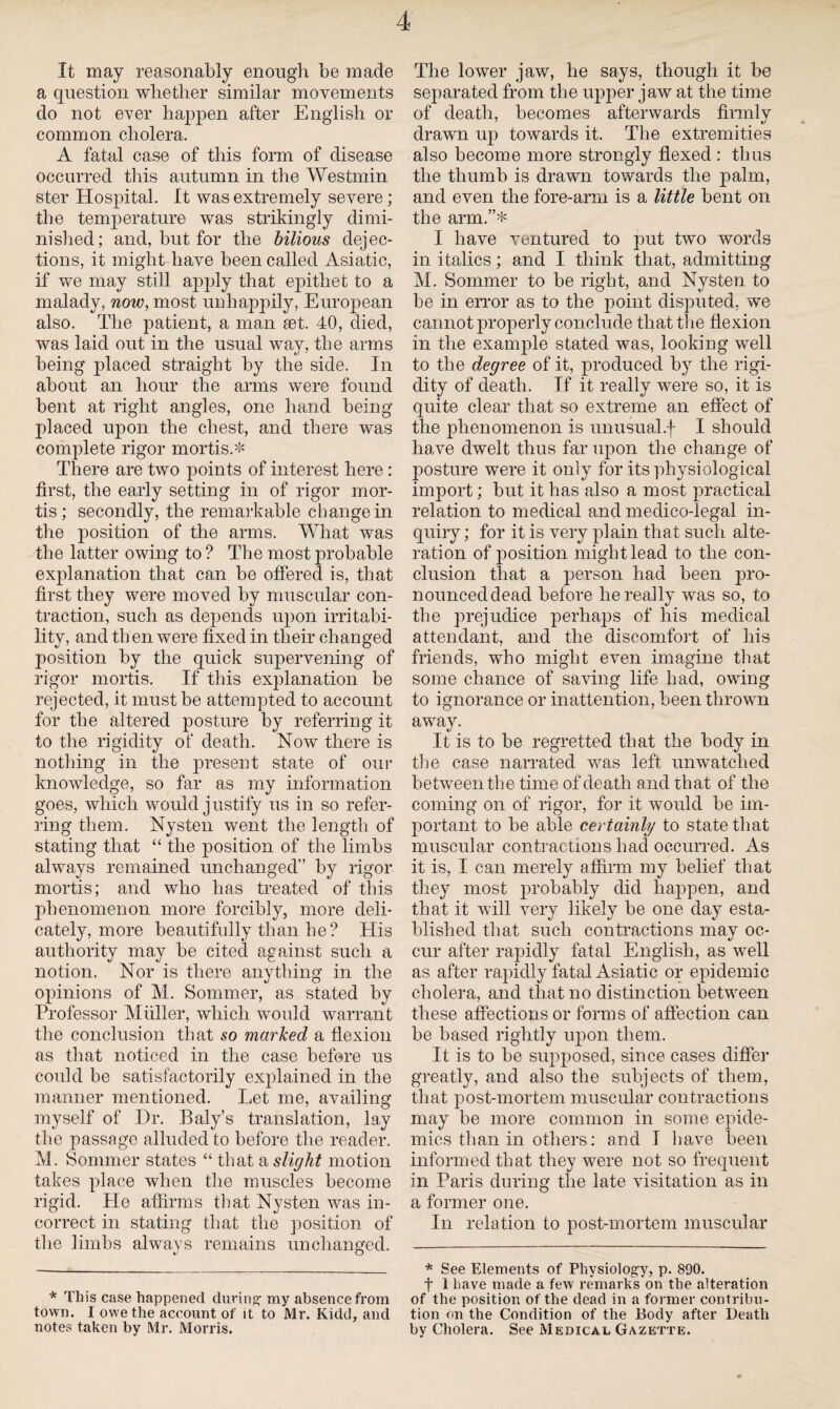 It may reasonably enough be made a question whether similar movements do not ever happen after English or common cholera, A fatal case of this form of disease occurred this autumn in the Westmin ster Hospital. It was extremely severe; the temperature was strikingly dimi¬ nished; and, but for the bilious dejec¬ tions, it might have been called Asiatic, if we may still apply that epithet to a malady, now, most unhappily, European also. The patient, a man set. 40, died, was laid out in the usual way, the arms being placed straight by the side. In about an hour the arms were found bent at right angles, one hand being placed upon the chest, and there was complete rigor mortis.* There are two points of interest here : first, the early setting in of rigor mor¬ tis; secondly, the remarkable change in the position of the arms. What was the latter owing to ? The most probable explanation that can be offered is, that first they were moved by muscular con¬ traction, such as depends upon irritabi¬ lity, and th en were fixed in their changed position by the quick supervening of rigor mortis. If this explanation be rejected, it must be attempted to account for the altered posture by referring it to the rigidity of death. Now there is nothing in the present state of our knowledge, so far as my information goes, which would justify us in so refer¬ ring them. Nysten went the length of stating that “ the position of the limbs always remained unchanged” by rigor mortis; and who has treated of this phenomenon more forcibly, more deli¬ cately, more beautifully than he? His authority may be cited against such a notion. Nor is there anything in the opinions of M. Sommer, as stated by Professor Muller, which would warrant the conclusion that so marked a flexion as that noticed in the case before us could be satisfactorily explained in the manner mentioned. Let me, availing myself of Hr. Baly’s translation, lay the passage alluded to before the reader. M. Sommer states “ that a slight motion takes place when the muscles become rigid. He affirms that Nysten was in¬ correct in stating that the position of the limbs always remains unchanged. * This case happened during my absence from town. I owe the account of it to Mr. Kidd, and notes taken by Mr. Morris. The lower jaw, he says, though it be separated from the upper jaw at the time of death, becomes afterwards firmly drawn up towards it. The extremities also become more strongly flexed : thus the thumb is drawn towards the palm, and even the fore-arm is a little bent on the arm.”* I have ventured to put two words in italics; and I think that, admitting M. Sommer to be right, and Nysten to be in error as to the point disputed, we cannot properly conclude that the flexion in the example stated was, looking well to the degree of it, produced by the rigi¬ dity of death. If it really were so, it is quite clear that so extreme an effect of the phenomenon is unusual.f I should have dwelt thus far upon the change of posture were it only for its physiological import; but it has also a most practical relation to medical and medico-legal in¬ quiry ; for it is very plain that such alte¬ ration of position might lead to the con¬ clusion that a person had been pro¬ nounced dead before he really was so, to the prejudice perhaps of his medical attendant, and the discomfort of his friends, who might even imagine that some chance of saving life had, owing to ignorance or inattention, been thrown away. It is to be regretted that the body in the case narrated was left unwatched between the time of death and that of the coming on of rigor, for it would be im¬ portant to be able certainly to state that muscular contractions had occurred. As it is, I can merely affirm my belief that they most probably did happen, and that it will very likely be one day esta¬ blished that such contractions may oc¬ cur after rapidly fatal English, as well as after rapidly fatal Asiatic or epidemic cholera, and that no distinction between these affections or forms of affection can be based rightly upon them. It is to be supposed, since cases differ greatly, and also the subjects of them, that post-mortem muscular contractions may be more common in some epide¬ mics than in others: and I have been informed that they were not so frequent in Paris during the late visitation as in a former one. In relation to post-mortem muscular * See Elements of Physiology, p. 890. t 1 have made a few remarks on the alteration of the position of the dead in a former contribu¬ tion on the Condition of the Body after Death by Cholera. See Medical Gazette.