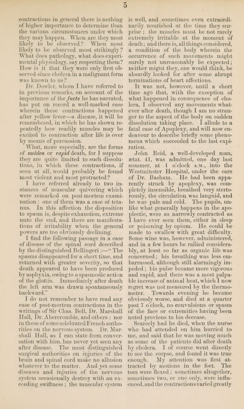 contractions in general there is nothing of higher importance to determine than the various circumstances under which they may happen. When are they most likely to be observed? When most likely to be observed most strikingly? What does pathology, what does experi¬ mental physiology, say respecting them? How is it that they were only lirst ob¬ served since cholera in a malignant form was known to us? Dr. Dowler, whom I have referred to in previous remarks, on account of the importance of the facts he has narrated, has put on record a well-marked case wherein these contractions happened after yellow fever—a disease, it will be remembered, in which he has shown re¬ peatedly how readily muscles may be excited to contraction after life is over by means of percussion. What, more especially, are the forms of sudden or rapid death, for I suppose they are quite limited to such dissolu¬ tions, in which these contractions, if seen at all, wrould probably be found most violent and most protracted? I have referred already to two in¬ stances of muscular quivering which were remarked on post mortem exami¬ nation : one of them was a case of teta¬ nus. In this affection the disposition to spasm is, despite exhaustion, extreme unto the end, and there are manifesta¬ tions of irritability when the general powers are too obviously declining. I find the following passage in a case of disease of the spinal cord described by the distinguished Bellingeri:—“ The spasms disappeared for a short time, and returned with greater severity, so that death appeared to have been produced by asphyxia, owing to a spasmodic action of the glottis. Immediately after death the left arm was drawn spontaneously backward.” I do not remember to have read any case of post-mortem contractions in the writings of Sir Chas. Bell, Dr. Marshall Hall, Dr. Abercrombie, and others : nor in those of some celebrated French autho¬ rities on the nervous system. Dr. Mar¬ shall Hall, as I can state from conver¬ sation with him, has never yet seen any after disease. The most distinguished surgical authorities on injuries of the brain and spinal cord make no allusion whatever to the matter. And yet some diseases and injuries of the nervous system occasionally destroy with an ex¬ ceeding swiftness ; the muscular system is well, and sometimes even extraordi¬ narily nourished at the time they sur¬ prise ; the muscles must be not rarely extremely irritable at the moment of death; and there is, all things considered, a condition of the body wherein the occurrence of such movements might surely not unreasonably be expected; neither might they, one would think, be absurdly looked for after some abrupt terminations of heart affections. It was not, however, until a short time ago that, with the exception of what happened in consequence of cho¬ lera, I observed any movements what¬ ever after death, though I am no stran¬ ger to the aspect of the body on sudden dissolution taking place. I allude to a fatal case of Apoplexy, and will now en¬ deavour to describe briefly some pheno¬ mena which succeeded to the last expi¬ ration. John Keid, a well-developed man, aetat. 41, was admitted, one day last summer, at l o’clock a.m., into the Westminster Hospital, under the care of Dr. Basham. He had been appa¬ rently struck by apoplexy, was com¬ pletely insensible, breathed very sterto- rously, the circulation was languid, and he was pale and cold. The pupils, un¬ like what generally happens in the apo¬ plectic, were as narrowly contracted as I have ever seen them, either in sleep or poisoning by opium. He could be made to swallow with great difficulty. Some wine was, however, administered, and in a few hours he rallied considera¬ bly, at least so far as organic life was concerned; his breathing was less em¬ barrassed, although still alarmingly im- joeded ; his pulse became more vigorous and rapid, and there was a most palpa¬ ble increase of animal heat, which I now regret was not measured by the thermo¬ meter. Towards evening he became obviously worse, and died at a quarter past 7 o’clock, no convulsions or spasm of the face or extremities having been noted previous to his decease. Scarcely had he died, when the nurse who had attended on him hurried to me, and said that he was moving much as some of the patients did after death by cholera. I of course went directly to see the corpse, and found it was true enough. My attention was first at¬ tracted by motions in the feet. The toes were flexed ; sometimes altogether, sometimes two, or one only, were influ¬ enced, and the contractions varied greatly