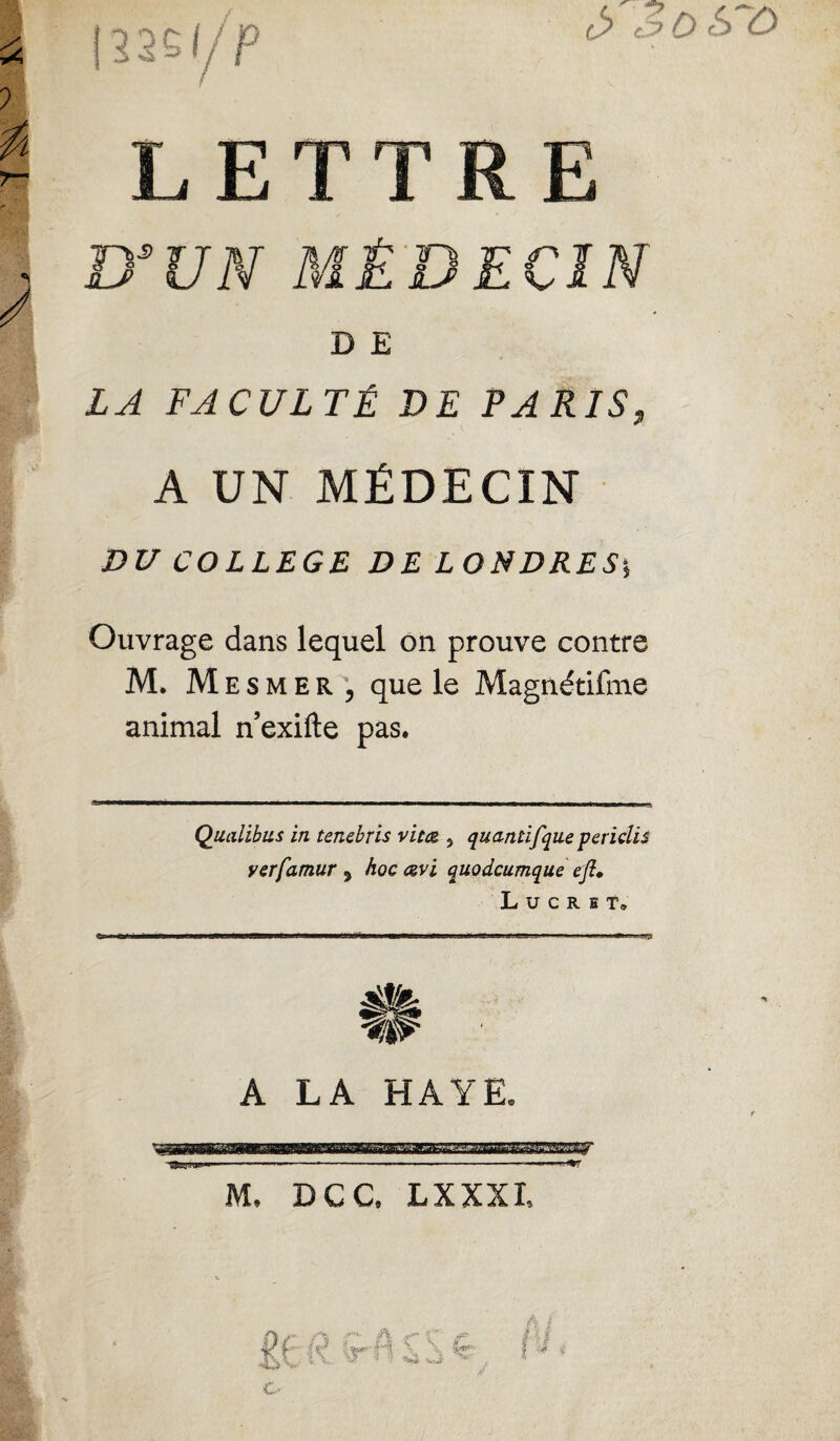 DSUN MÉDECIN D E LA FACULTÉ DE PARIS, A UN MÉDECIN DU COLLEGE DE LONDRES*, Ouvrage dans lequel on prouve contre M. Mesmer ', que le Magnétifme animal n’exifte pas. Qualibus in tencbris vitœ,, quantifque periclis verfamur 3 hoc cevi quodcumque ejî, L u c R E T» A LA HAYE. ***m M. DCC. LXXXI,