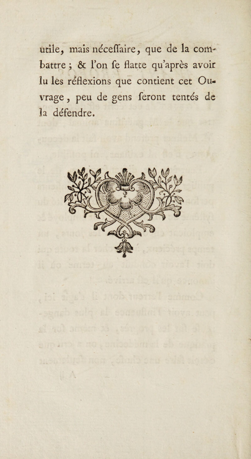 utile, mais néceffaire, que de la com¬ battre ; & T on fe flatte qu’après avoir lu les réflexions que contient cet Ou¬ vrage , peu de gens feront tentés de Ja défendre.
