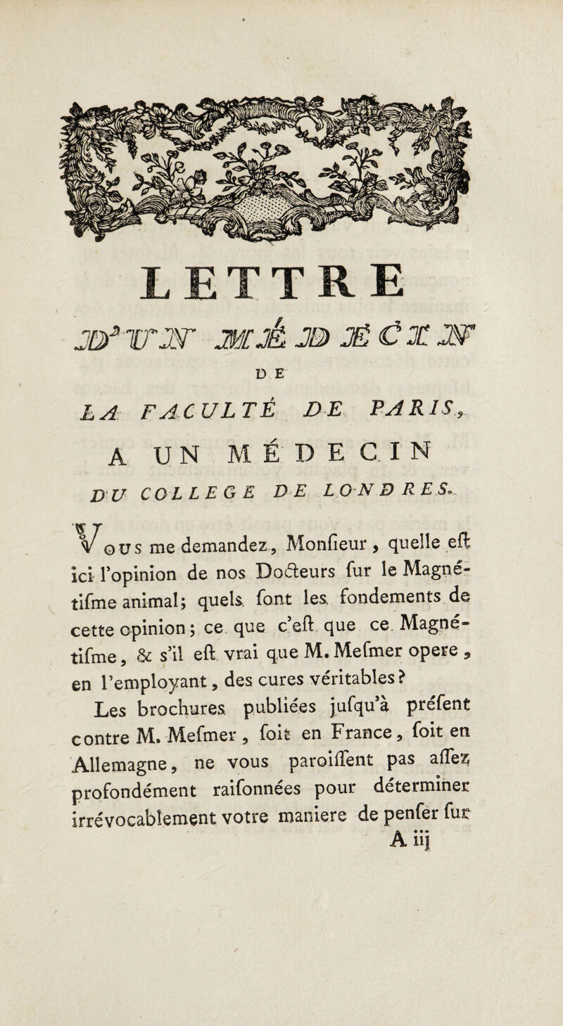 LETTRE jtyjrw wâjbjêCxw D E LA FACULTÉ DE PARIS A UN M É D E G I N VU COLLEGE DE LONDRES ous me demandez , Monfieur, quelle efl ici l'opinion de nos Doéleurs fur le Magné- tifme animal; quels, font les, fondements de cette opinion ; ce que c efl: que ce Magné» tifme, & s'il efl vrai que M.Mefmer opéré , en l’employant, des cures véritables? Les brochures, publiées jufqu’à préfent contre M. Mefmer , foit en France 3 foit en Allemagne, ne vous paroiffent pas afle^ profondément raifonnées pour déterminer irrévocablement votre maniéré de penfer fut A* • • UJ