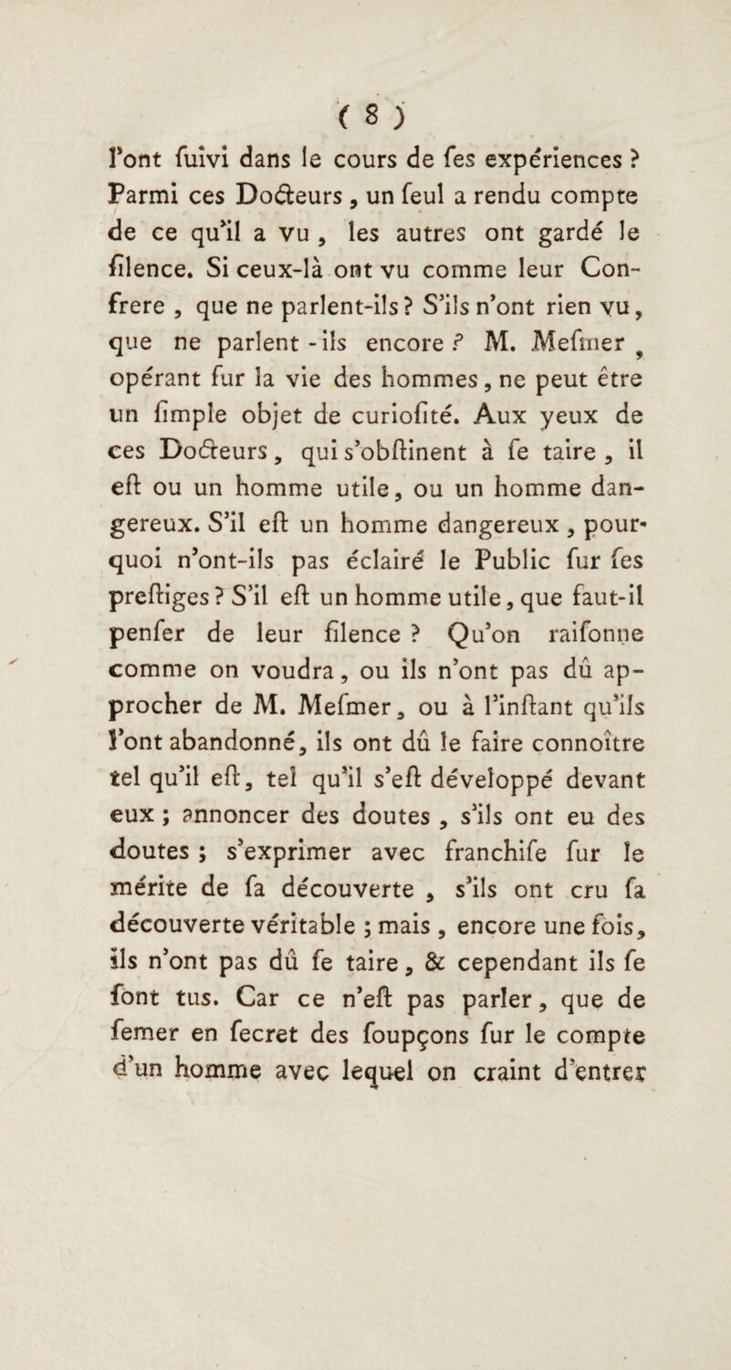 font fuîvi dans le cours de fes expériences ? Parmi ces Docteurs , un feul a rendu compte de ce qu’il a vu , les autres ont gardé le filence. Si ceux-là ont vu comme leur Con¬ frère , que ne parlent-ils ? S’ils n’ont rien vu, que ne parlent - iis encore ? M. Mefmer 9 opérant fur la vie des hommes, ne peut être un fimple objet de curiofité. Aux yeux de ces Docfteurs, qui s’obftinent à fe taire , il eft ou un homme utile, ou un homme dan¬ gereux. S’il eft un homme dangereux, pour* quoi n’ont-ils pas éclairé le Public fur fes preftiges ? S’il eft un homme utile, que faut-il penfer de leur filence ? Qu’on raifonne comme on voudra, ou ils n’ont pas dû ap¬ procher de M. Mefmer, ou à l’inftant qu’ils Pont abandonné, ils ont dû le faire connoître tel qu’il eft, tel qu’il s’eft développé devant eux ; annoncer des doutes , s’ils ont eu des doutes ; s’exprimer avec franchife fur le mérite de fa découverte , s’ils ont cru fa découverte véritable ; mais , encore une fois, ils n’ont pas dû fe taire, & cependant ils fe font tus. Car ce n’eft pas parler, que de femer en fecret des foupçons fur le compte d’un homme avec lequel on craint d'entrer