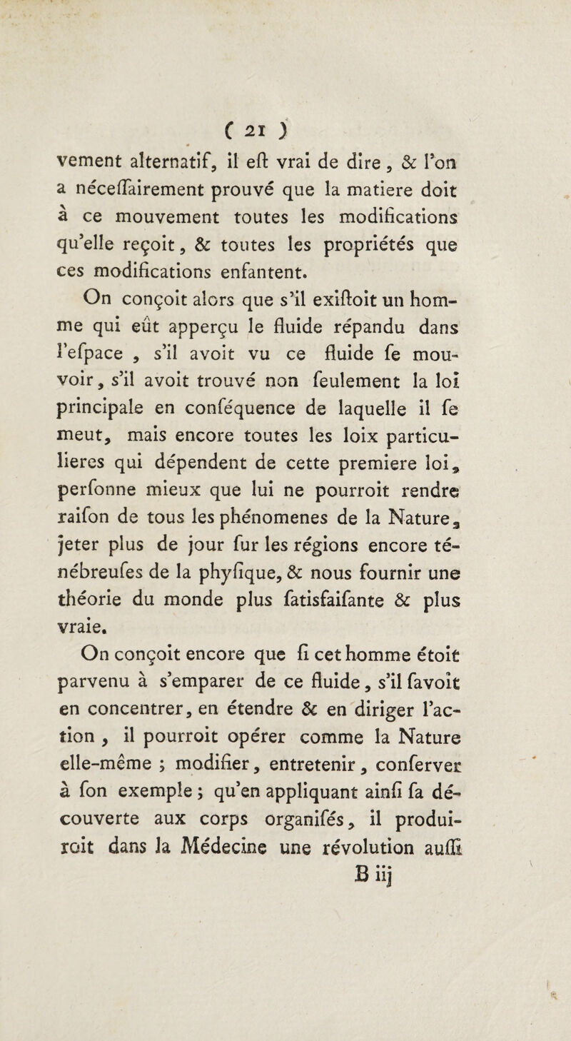 vement alternatif, il eft vrai de dire, & Ton a néceflairement prouvé que la matière doit à ce mouvement toutes les modifications qu’elle reçoit, & toutes les propriétés que ces modifications enfantent. On conçoit alors que s’il exiftoit un hom¬ me qui eût apperçu le fluide répandu dans î’efpace , s’il avoit vu ce fluide fe mou¬ voir , s’il avoit trouvé non feulement la loi principale en conféquence de laquelle il fe meut, mais encore toutes les loix particu¬ lières qui dépendent de cette première loi, perfonne mieux que lui ne pourroit rendre raifon de tous les phénomènes de la Nature 3 jeter plus de jour fur les régions encore té- nébreufes de la phyfîque, & nous fournir une théorie du monde plus fatisfaifante & plus vraie. On conçoit encore que fi cet homme étoit parvenu à s’emparer de ce fluide, s’il favoît en concentrer, en étendre & en diriger l’ac¬ tion , il pourroit opérer comme la Nature elle-même ; modifier, entretenir, conferver à fon exemple ; qu’en appliquant ainfi fa dé¬ couverte aux corps organifés, il produi¬ rait dans la Médecine une révolution auffi Biij