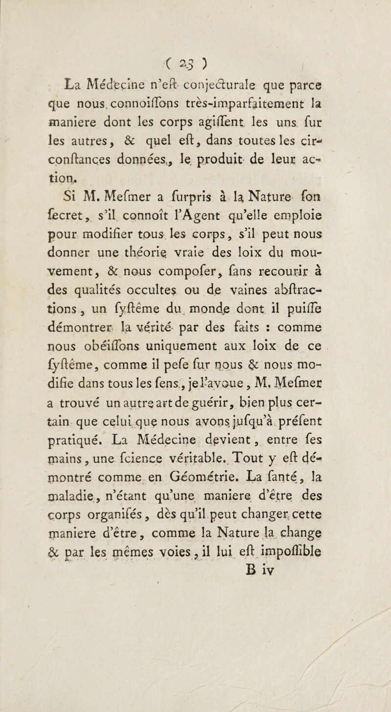 La Médecine n’eft conjecturale que parce que nous, connoiftoos très-imparfaitement la maniéré dont les corps agiiïent les uns fur les autres, Ôc quel eft, dans toutes les cir- confiances données,, le produit- de leur ac¬ tion. Si M. Mefmer a furpris à la Nature fon fecret, s’il connoît l’Agent qu’elle emploie pour modifier tous les corps, s’il peut nous donner une théorie, vraie des îoix du mou¬ vement, & nous compofer, fans recourir à des qualités occultes ou de vaines abftrac- tions , un fyftême du. mond£ dont il puifie démontrer fa vérité' par des faits : comme nous obéifions uniquement aux Ioix de ce fyftême, comme il pefe fur nous & nous mo¬ difie dans tous les fens,, jel-avoue, M. Mefmer a trouvé un autre art de guérir, bien plus cer¬ tain que celui que nous avons jufqu’à prélent pratiqué. La Médecine devient, entre fes mains, une fcience véritable..Tout y eft dé^ montré comme en Géométrie. La fanté, la maladie, n’étant qu’une maniéré d’être des corps organifés, dès qu’il peut changer cette maniéré d’être, comme la Nature la change & par les mêmes voies, il lui eft impoflible B iv