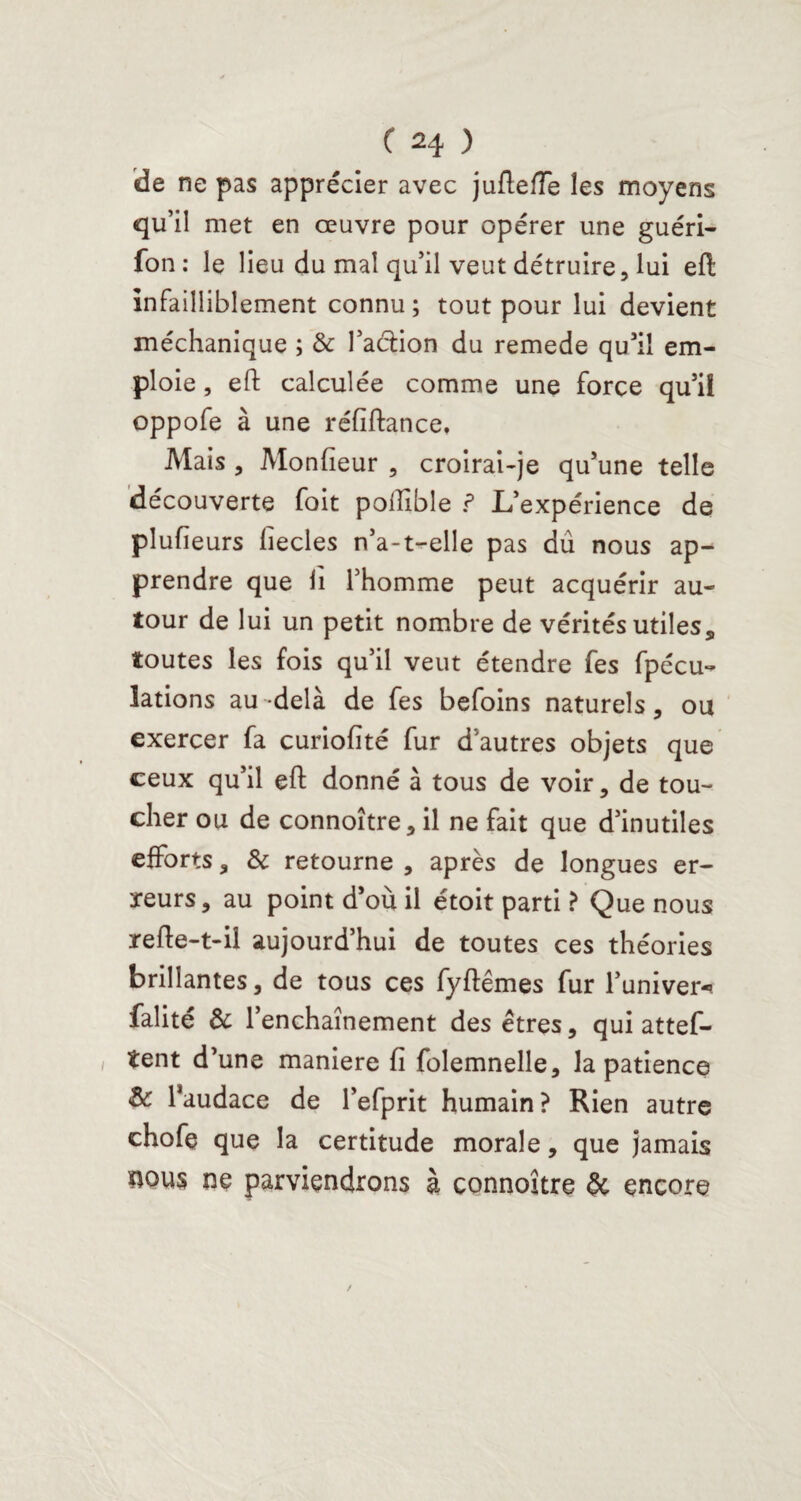 'de ne pas apprécier avec juflefïe les moyens qu’il met en œuvre pour opérer une guéri- fon : le lieu du mal qu’il veut détruire, lui eft infailliblement connu; tout pour lui devient méchanique ; & faction du remede qu’il em¬ ploie , eft calculée comme une force qu’il oppofe à une réfiftance. Mais , Moniteur , croirai-je qu’une telle découverte foit polîible ? L’expérience de plufieurs lîecles n’a-t-elle pas dû nous ap¬ prendre que fi l’homme peut acquérir au¬ tour de lui un petit nombre de vérités utiles, toutes les fois qu’il veut étendre fes fpécu- lations au-delà de fes befoins naturels, ou exercer fa curiolîté fur d’autres objets que ceux qu’il eft donné à tous de voir, de tou¬ cher ou de connoître, il ne fait que d’inutiles efforts, & retourne , après de longues er¬ reurs, au point d’où il étoit parti ? Que nous refte-t-il aujourd’hui de toutes ces théories brillantes, de tous ces fyftêmes fur l’univer-» falité & l’enchaînement des êtres, qui attes¬ tent d’une maniéré fi folemnelle, la patience & l’audace de l’efprit humain? Rien autre chofe que la certitude morale, que jamais nous ne parviendrons à connoître encore