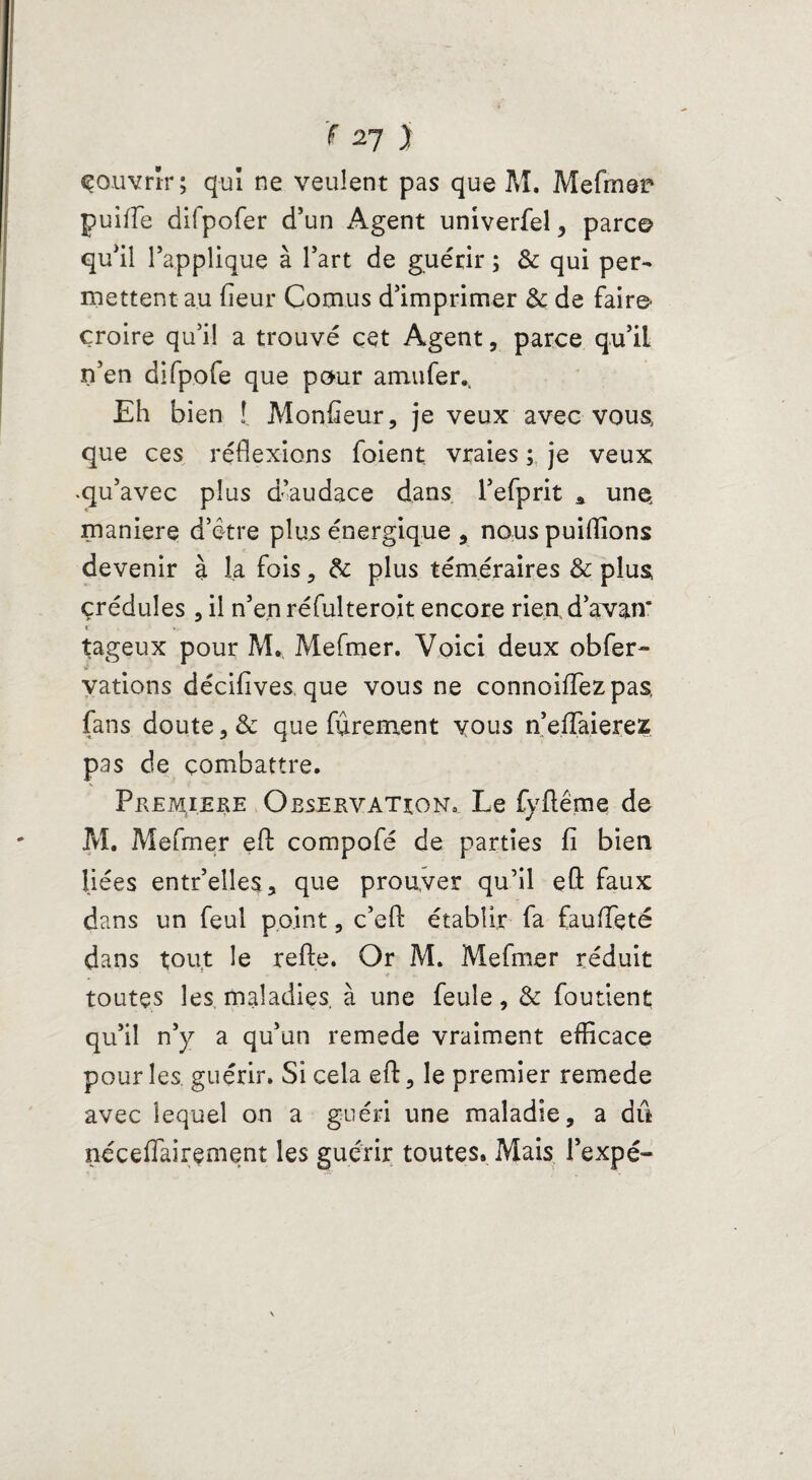 couvrir; qui ne veulent pas que M. Mefmer puiffe difpofer d’un Agent univerfel > parc© qu’il l’applique à l’art de guérir ; & qui per¬ mettent au fieur Cornus d’imprimer & de faire* croire qu’i! a trouvé cet Agent, parce qu’iL n’en difpofe que pour a mu fer.. Eh bien î. Monfieur, je veux avec vous, que ces réflexions foient vraies ; je veux .qu’avec plus d’audace dans l’efprit * un© maniéré d’être plus énergique , nous puiiïions devenir à la fois, &: plus téméraires & plus çrédules , il n’en réfulteroit encore rien d’avan* î- tageux pour M. Mefmer. Voici deux obfer- vations décifives, que vous ne connoiffezpas, fans doute 3 & que fièrement vous n’efTaierez pas de combattre. Première Observation, Le fyfléme de M. Mefmer efl compofé de parties fi bien liées entr’elles, que prouver qu’il eft faux dans un feul point, c’efl: établir fa faufleté dans tout le refte. Or M. Mefmer réduit toutes les maladies, à une feule, & foutient qu’il n’y a qu’un remede vraiment efficace pour les. guérir. Si cela efl: , le premier remede avec lequel on a guéri une maladie, a dû nécefiairement les guérir toutes. Mais l’expé-