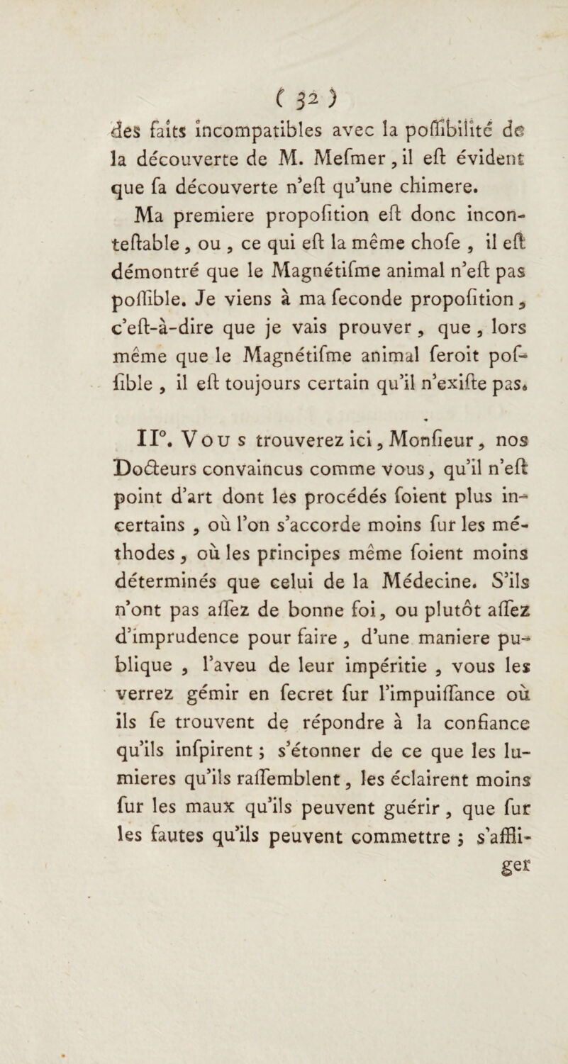 des faits incompatibles avec la poffibiiite de la découverte de M. Mefmer, il eft évident que fa découverte n’eft qu’une chimere. Ma première proportion eft donc incon- teftable , ou , ce qui eft la même chofe , il eft: démontré que le Magnétifme animal n’eft pas poftïble. Je viens à ma fécondé propofition , c’eft-à-dire que je vais prouver, que , lors même que le Magnétifme animal feroit pof- fible , il eft toujours certain qu’il n’exifte pas* « 11°. Vou s trouverez ici, Monfieur, nos Doéleurs convaincus comme vous, qu’il n’eft point d’art dont les procédés foient plus in-^ certains , où l’on s’accorde moins fur les mé¬ thodes , où les principes même foient moins déterminés que celui de la Médecine. S’ils n’ont pas allez de bonne foi, ou plutôt affez d’imprudence pour faire , d’une maniéré pu¬ blique , l’aveu de leur impéritie , vous les verrez gémir en fecret fur l’impuiffance où ils fe trouvent de répondre à la confiance qu’ils infpirent ; s’étonner de ce que les lu¬ mières qu’ils raffemblent, les éclairent moins fur les maux qu’ils peuvent guérir, que fur les fautes qu’ils peuvent commettre ; s’affli¬ ger