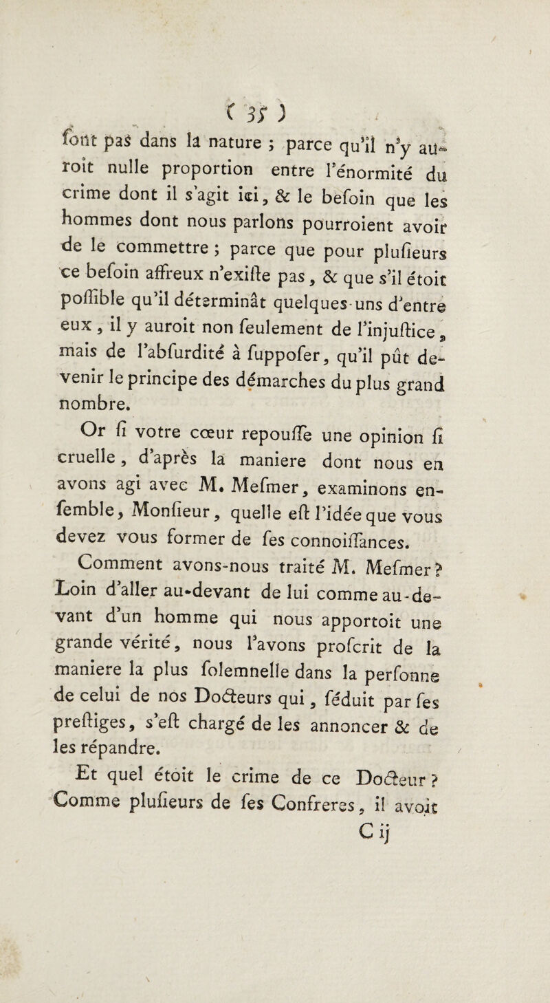 font pa$ dans la nature ; parce qu’iî n*y su¬ roît nulle proportion entre l’énormité du crime dont il s agit ici, & le befoin que les hommes dont nous parlons pourroient avoir de le commettre ; parce que pour plufieurs ce befoin affreux nexifte pas, & que s’il étoit pofiible qu’il déterminât quelques uns d’entre eux , il y auroit non feulement de 1 mjuftice, mais de l’abfurdité à fuppofer, qu’il pût de¬ venir le principe des démarches du plus grand nombre. Or fi votre cœur repoufîe une opinion fi cruelle, d apres la maniéré dont nous en avons agi avec M* Mefmer, examinons en- femble, Monfieur 9 quelle eft l’idée que vous devez vous former de fes connoiffances. Comment avons-nous traité M. Mefmer? Loin daller au-devant de lui comme au-de¬ vant d un homme qui nous apportoit une grande vérité, nous l’avons profcrit de la maniéré la plus folemnelle dans la perfonne de celui de nos Doéteurs qui, féduit par fes prefëiges, s eft chargé de les annoncer & de les répandre. Et quel étoit le crime de ce Doéèeur ? Comme pîufieurs de fes Confrères ? il avoit Cij