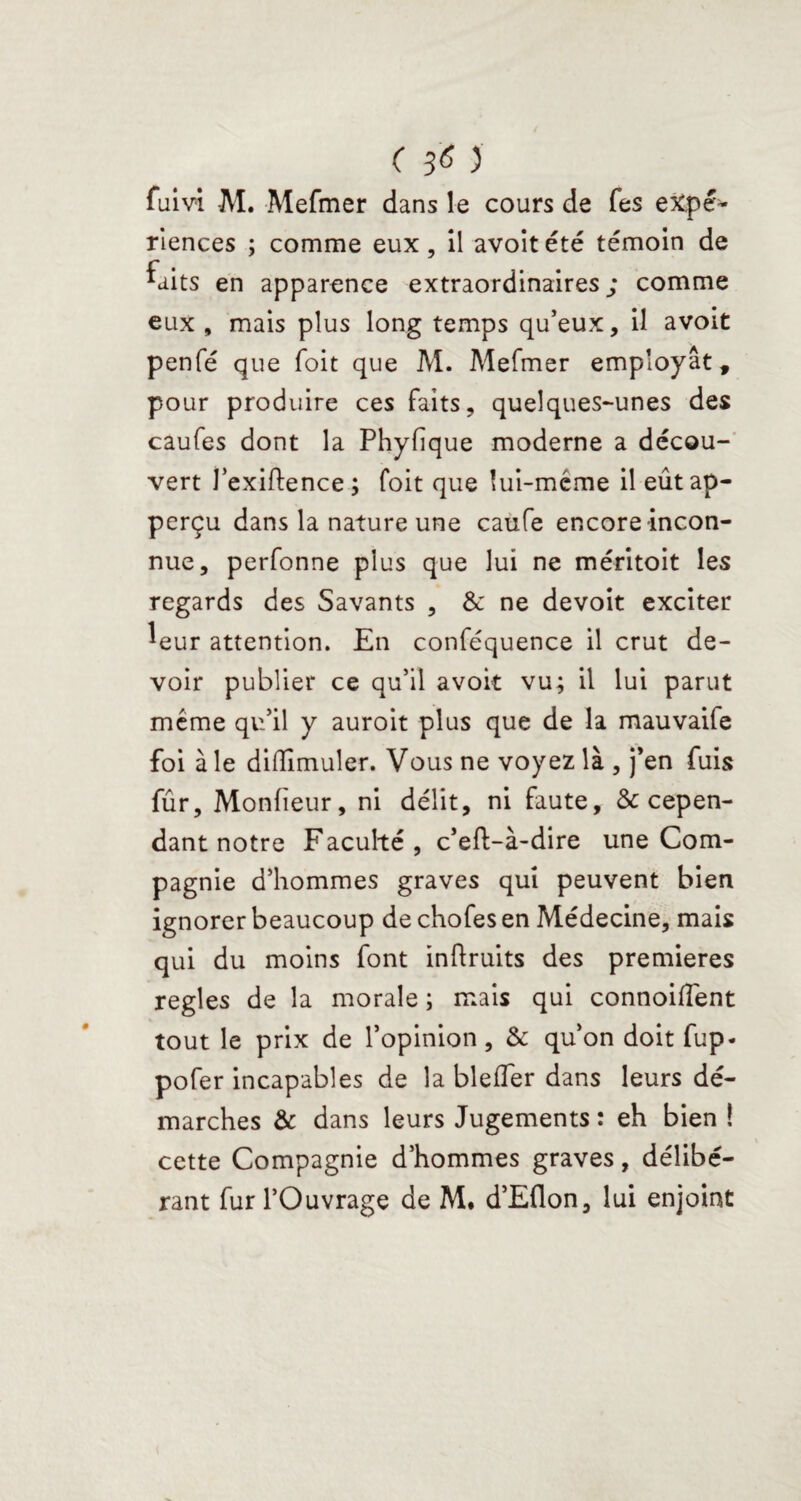 fuivi M. Mefmer dans le cours de fes expé¬ riences ; comme eux, il avoit été témoin de ^uits en apparence extraordinaires; comme eux , mais plus long temps qu’eux, il avoit penfé que foit que M. Mefmer employât, pour produire ces faits, quelques-unes des caufes dont la Phyfique moderne a décou¬ vert J’exiftence ; foit que lui-même il eûtap- perçu dans la nature une caufe encore incon¬ nue, perfonne plus que lui ne méritoit les regards des Savants , & ne devoit exciter leur attention. En conféquence il crut de¬ voir publier ce qu’il avoit vu; il lui parut même qu’il y auroit plus que de la mauvaife foi à le dilîîmuler. Vous ne voyez là , j’en fuis fûr, Monfieur, ni délit, ni faute, & cepen¬ dant notre Faculté, c’eft-à-dire une Com¬ pagnie d’hommes graves qui peuvent bien ignorer beaucoup de chofes en Médecine, mais qui du moins font inftruits des premières réglés de la morale ; mais qui connoiflent tout le prix de l’opinion, & qu’on doit fup- pofer incapables de la blefler dans leurs dé¬ marches & dans leurs Jugements : eh bien ! cette Compagnie d’hommes graves, délibé¬ rant fur l’Ouvrage de M. d’Eflon, lui enjoint