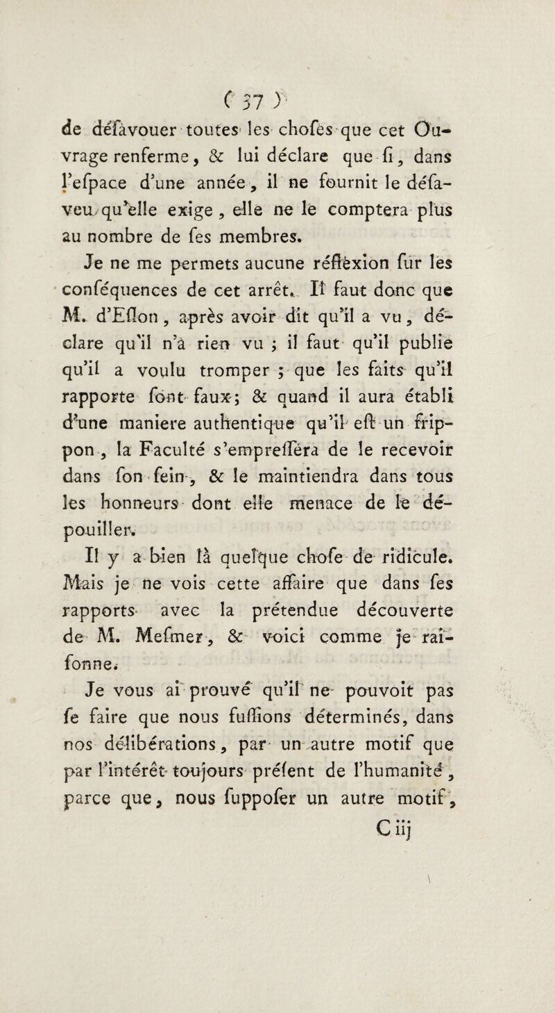 de défàvouer toutes^ les chofës que cet Ou¬ vrage renferme, 3c lui déclare que fi, dans l’efpace d'une année, il ne fournit le défa- veu,quelle exige, elle ne là comptera plus au nombre de fes membres. Je ne me permets aucune réffëxion fur les conféquences de cet arrêt,. Iî faut donc que M. d’Eflon , après avoir dit qu’il a vu, dé¬ clare qu'il n’â rien vu ; il faut qu’il publie qu’il a voulu tromper ; que les faits qu’il rapporte font faux; 3c quand il aura établi d?une maniéré authentique qu’il eft un rrip- pon , la Faculté s’emprefiera de le recevoir dans fon fein, 3c le maintiendra dans tous les honneurs dont elle menace de le dé¬ pouiller. I! y a bien là quelque chofe de ridicule. Mais je ne vois cette affaire que dans fes rapports- avec la prétendue découverte de M. Mefmer, 3c voici comme je rai- fonnei Je vous ai prouve qu’il ne pouvoit pas fe faire que nous fufiions déterminés, dans nos délibérations, par un autre motif que par l'intérêt* toujours préfent de l’humanité, parce que, nous fuppofer un autre motif, C*»* U]