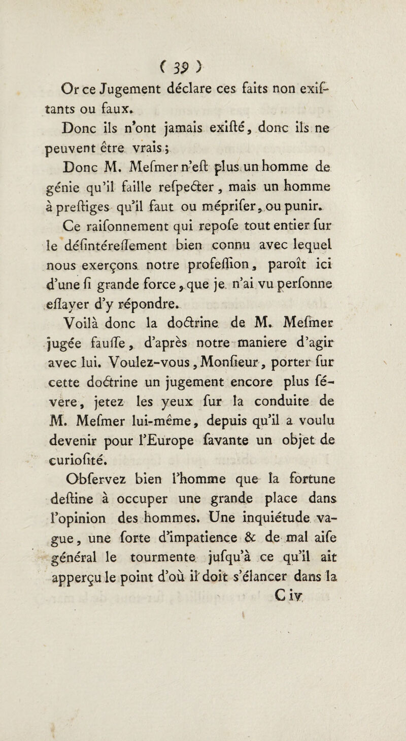 Or ce Jugement déclare ces faits non exif- tants ou faux* Donc ils n’ont jamais exifté, donc ils ne peuvent être vrais ; Donc M. Mefmer nefl plus un homme de génie qu’il faille refpe&er , mais un homme à preftiges qu’il faut ou méprifer, ou punir. Ce raifonnement qui repofe tout entier fur le défintéreiïement bien connu avec lequel nous exerçons notre profefiion, paroît ici d’une fi grande force ? que je n’ai vu perfonne eflayer d’y répondre. Voilà donc la doéirine de M. Mefmer jugée fauffe, d’après notre maniéré d’agir avec lui. Voulez-vous ,Monfieur, porter fur cette doétrine un jugement encore plus fé- vere, jetez les yeux fur la conduite de M. Mefmer lui-même, depuis qu’il a voulu devenir pour l’Europe favante un objet de curiofité. Obfervez bien l’homme que la fortune deftine à occuper une grande place dans l’opinion des hommes. Une inquiétude va¬ gue , une forte d’impatience & de mal aife général le tourmente jufqu’à ce qu’il ait apperçu le point d’où il doit s’élancer dans la C iv