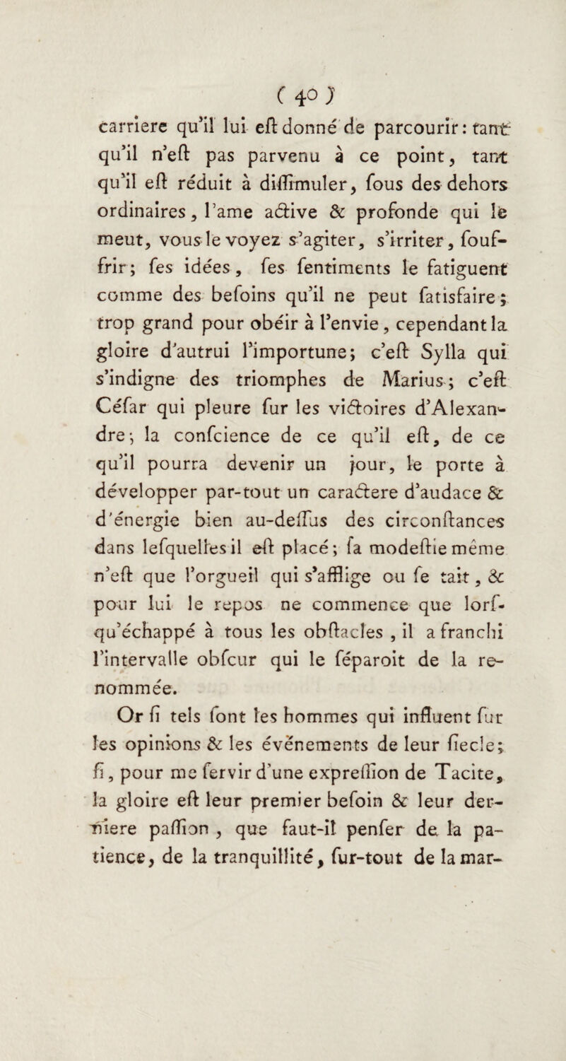 carrière qu’il lui eft donné de parcourir : tant qu’il n’eft pas parvenu à ce point, tant qu’il eft réduit à diflimuîer, fous des dehors ordinaires, Famé a&ive & profonde qui le meut, vous le voyez s’agiter, s’irriter, fouf- frir ; fes idées, fes fentiments le fatiguent comme des befoins qu’il ne peut fatisfaire; trop grand pour obéir à l’envie, cependant la gloire d’autrui l’importune; c’eft Sylia qui s’indigne des triomphes de Marius ; c’eft: Céfar qui pleure fur les vi&oires d’Alexan^ dre-, la confcience de ce qu’il eft, de ce qu’il pourra devenir un jour, le porte à développer par-tout un caracftere d’audace & d'énergie bien au-deflus des circonftances dans lefquellesil eft placé; la modeftie même n’eft que l’orgueil qui s’afflige ou fe tait, Ôc pour lui le repos ne commence que lorf- qu’échappé à tous les obftacles , il a franchi l’intervalle obfcur qui le féparoit de la re¬ nommée. Or fi tels font les hommes qui influent fur les opinions & les événements de leur fiecle; f, pour me fervir d’une expreftion de Tacite, la gloire eft leur premier befoin & leur der¬ rière paftion , que faut-il penfer de la pa¬ tience, de la tranquillité, fur-tout de lamar-