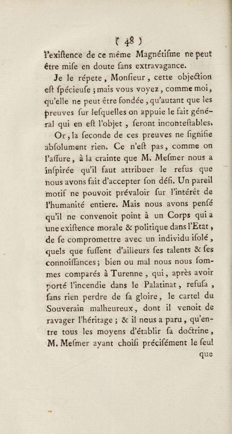 r 4§ ) ï’exiftence de ce même Magnétlfme ne peut être mife en doute fans extravagance. Je le répété , Monfieur , cette objection eft fpécieufe ;mais vous voyez, comme moi* qu’elle ne peut être fondée , qu’autant que les preuves fur lefquelles on appuie le fait géné¬ ral qui en eft l’objet , feront inconteftables» Or,la fécondé de ces preuves ne fignifie abfolument rien. Ce n’eft pas, comme on l’affure, à la crainte que M. Mefmer nous a infpirée qu’il faut attribuer le refus que nous avons fait d’accepter fon défi. Un pareil motif ne pouvoit prévaloir fur l’intérêt de l’humanité entière. Mais nous avons penfé qu’il ne convenoit point à un Corps qui a Une exiftence morale & politique dans 1 Etat * de fe compromettre avec un individu ifolé, quels que fuiïent d’ailieurs fes talents & fes connoiffances ; bien ou mal nous nous fom- mes comparés à Turenne , qui, apres avoir porté l’incendie dans le Palatinat, refufa , fans rien perdre de fa gloire, le cartel du Souverain malheureux, dont il venoit de ravager l’héritage ; & il nous a paru , qu’en¬ tre tous les moyens d’établir fa doétrine , M. Mefmer ayant choifi précifément le feu! que