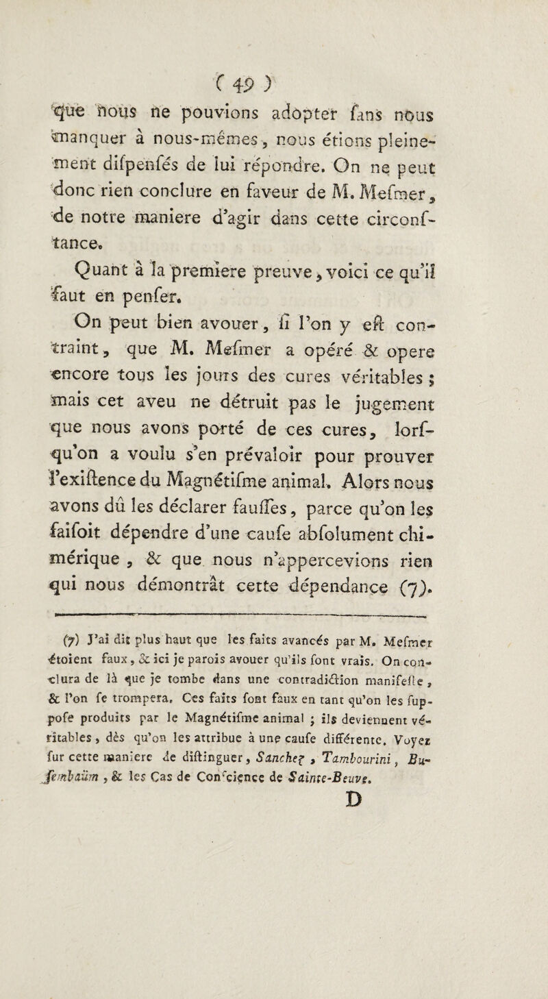 'que nous ne pouvions adopter fans nous manquer a nous-memes, nous étions pleine¬ ment difpenfés de lui répondre. On ne peut donc rien conclure en faveur de M. Mefraer, de notre maniéré d’agir dans cette circonf- tance. Quant à la première preuve, voici ce qu’il faut en penfer* On peut bien avouer, ii l’on y efi: con¬ traint , que M. Mefmer a opéré & opéré encore tous les jours des cures véritables ; mais cet aveu ne détruit pas le jugement que nous avons porté de ces cures 5 lorf- qu’on a voulu s’en prévaloir pour prouver î’exiftence du Magnétifme animal. Alors nous avons dû les déclarer fauffes, parce qu’on les failoit dépendre d’une caufe abfoîument chi¬ mérique , & que nous n’appercevions rien qui nous démontrât cette dépendance (7). (7) J’ai dis plus haut que les faits avancés par M. Mefmer ■étoient faux , ici je parois avouer qu’ils font vrais. On con¬ clura de là que je tombe dans une contradiction manifefle , & Ton fe trompera. Ces faits font faux en tant qu’on les fup- pofe produits par le Magnétifme animal ; ils deviennent vé¬ ritables, dès qu’on les attribue à une caufe différente. Voyez fur cette maniéré de diftinguer, Sanche^ , Tambourini, Bu- jhmbaüm , & les Cas de Conrciçnce de Sainte-Beuve. D