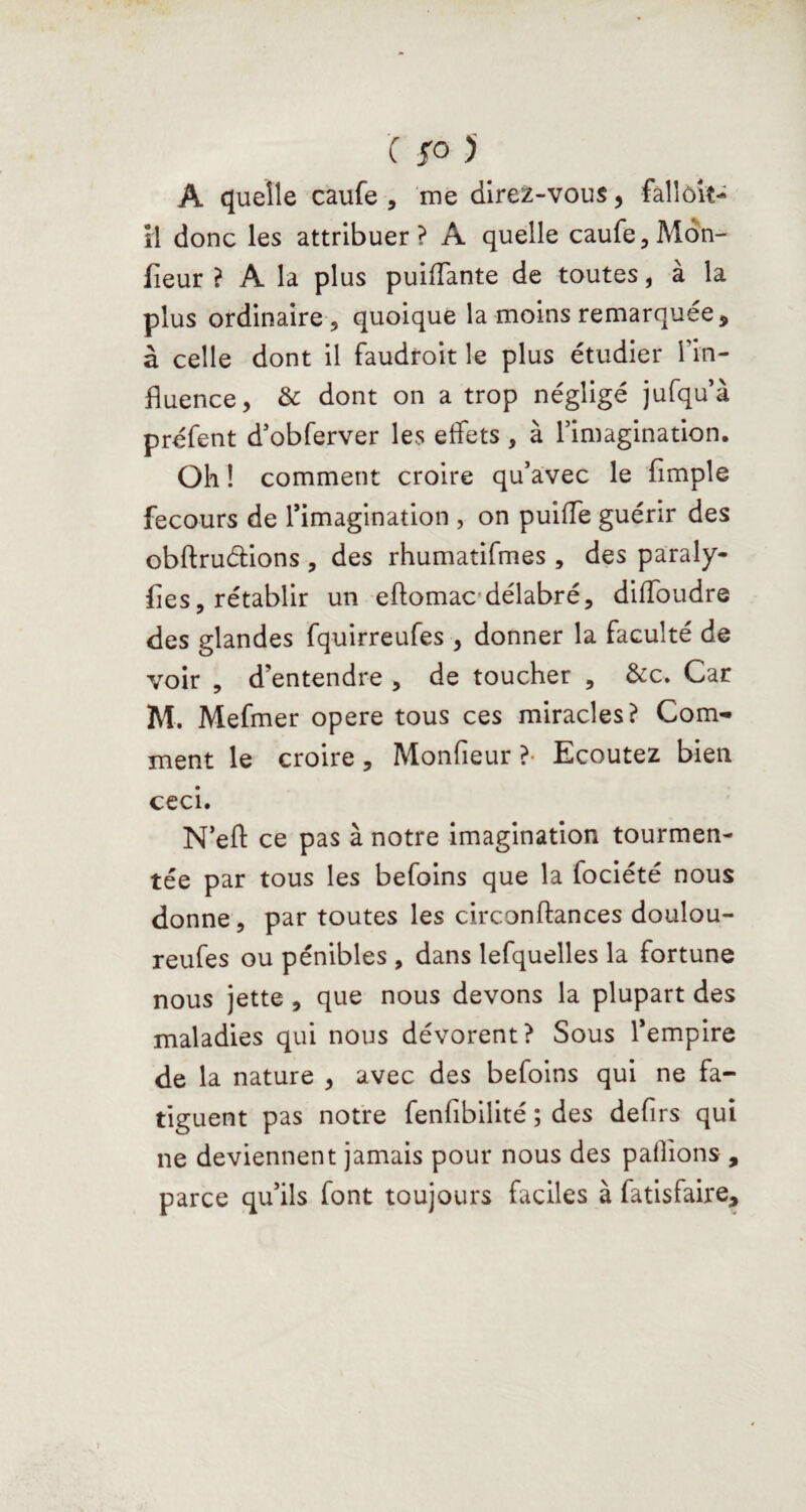 A quelle caufe , me direz-vous, fallôiî- il donc les attribuer? A quelle caufe, Môn- fieur ? A la plus puiffante de toutes, à la plus ordinaire , quoique la moins remarquée , à celle dont il faudroit le plus étudier Tin- fluence, & dont on a trop négligé jufqu’à préfent d’obferver les effets , à l’imagination. Oh ! comment croire qu’avec le Ample fecours de l’imagination , on puiffe guérir des obftruélions , des rhumatifmes , des paraly- fles, rétablir un eftomac délabré, diffoudre des glandes fquirreufes , donner la faculté de voir , d’entendre , de toucher , &c. Car M. Mefmer opéré tous ces miracles? Com¬ ment le croire, Monfleur ?• Ecoutez bien ceci. N’eff ce pas à notre imagination tourmen¬ tée par tous les befoins que la fociété nous donne, par toutes les circonftances doulou- reufes ou pénibles , dans lefquelles la fortune nous jette , que nous devons la plupart des maladies qui nous dévorent? Sous l’empire de la nature , avec des befoins qui ne fa¬ tiguent pas notre fenhbilité ; des deflrs qui ne deviennent jamais pour nous des pallions , parce qu’ils font toujours faciles à fatisfaire.