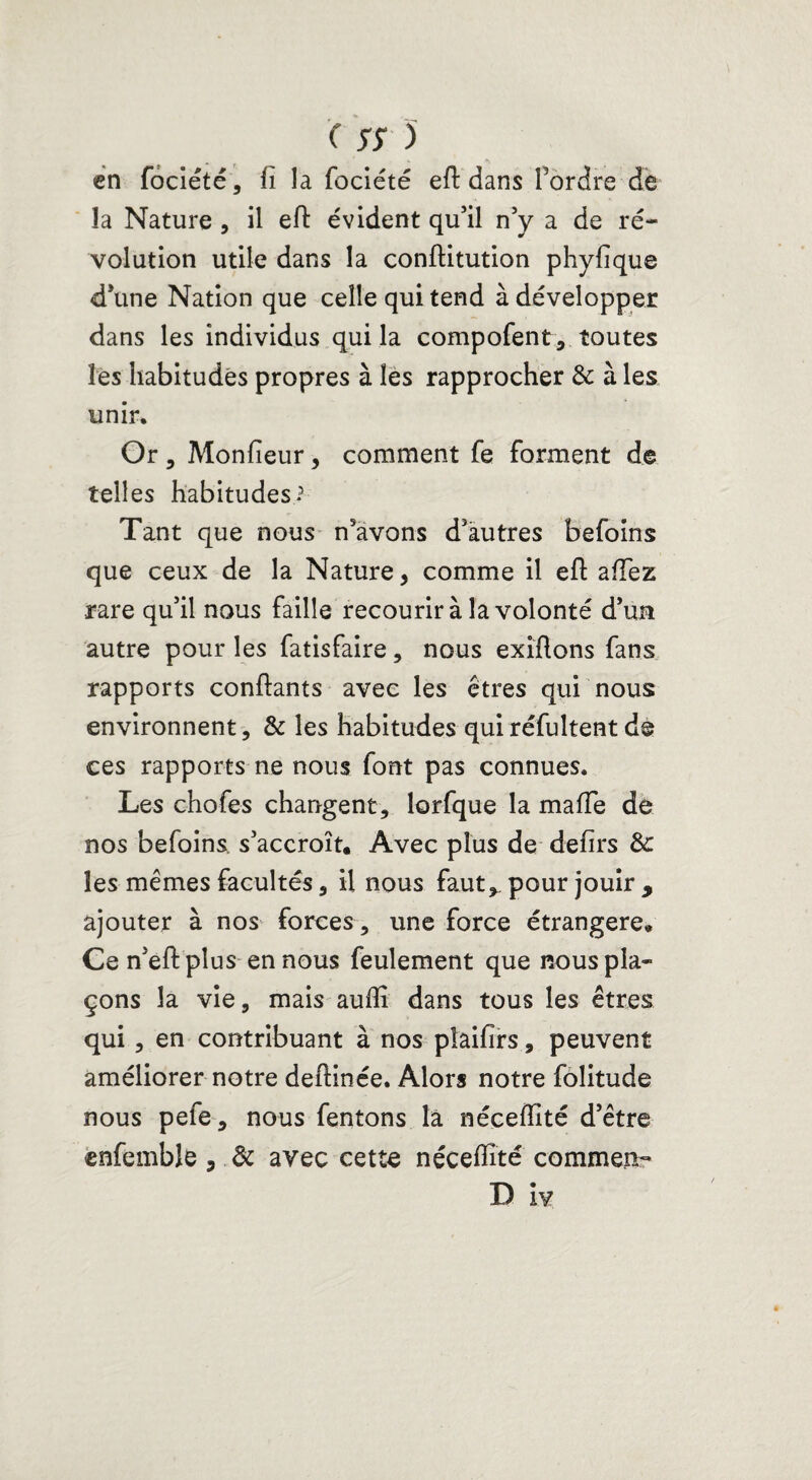 en fociété, fi la fociété efb dans Tordre de la Nature, il eft évident qu'il n'y a de ré¬ volution utile dans la conftitution phyfique d'une Nation que celle qui tend à développer dans les individus qui la compofent, toutes les habitudes propres à les rapprocher & à les unir. Or 3 Monfieur, comment fe forment de telles habitudes-3 Tant que nous n'avons d'autres befoins que ceux de la Nature, comme il eft allez rare qu'il nous faille recourir à la volonté d’un autre pour les fatisfaire, nous exilions fans rapports confiants avec les êtres qui nous environnent, & les habitudes quiréfuîtentde ces rapports ne nous font pas connues. Les chofes changent, lorfque la mafie de nos befoins s'accroît. Avec plus de defirs & les mêmes facultés, il nous faut, pour jouir , ajouter à nos forces, une force étrangère. Ce n'eft plus en nous feulement que nous pla¬ çons la vie, mais auflî dans tous les êtres qui , en contribuant à nos pîaifirs, peuvent améliorer notre deftinée. Alors notre folitude nous pefe, nous fentons la néceflité d’être enfemble, de avec cette nécefiîté commen- D iv