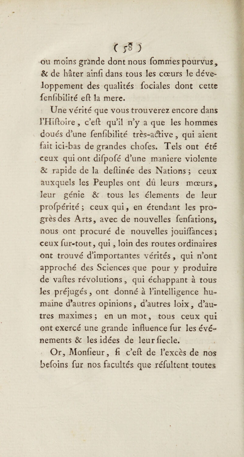 ou moins grande dont nous fommes pourvus, 8c de hâter ainfî dans tous les cœurs le déve¬ loppement des qualités fociales dont cette fenfïbilité eft la mere. Une vérité que vous trouverez encore dans l’Hiftoire, c’efl: qu’il n’y a que les hommes doués d’une fenfïbilité très-adfcive, qui aient fait ici-bas de grandes chofes. Tels ont été ceux qui ont difpofé d’une maniéré violente 8c rapide de la deflinée des Nations ; ceux auxquels les Peuples ont dû leurs mœurs, leur génie 8c tous les éléments de leur profpérité ; ceux qui, en étendant les pro- grèsdes Arts, avec de nouvelles fenfations, nous ont procuré de nouvelles jouiffances ; ceux fur-tout, qui, loin des routes ordinaires ont trouvé d’importantes vérités, qui n’ont approché des Sciences que pour y produire de vaftes révolutions, qui échappant à tous les préjugés, ont donné à l’intelligence hu¬ maine d’autres opinions, d’autres loix, d’au¬ tres maximes; en un mot, tous ceux qui ont exercé une grande influence fur les évé¬ nements 8c les idées de leurfiecle. Or, Monfieur, fi c’efl: de l’excès de nos befoins fur nos facultés que réfultent toutes