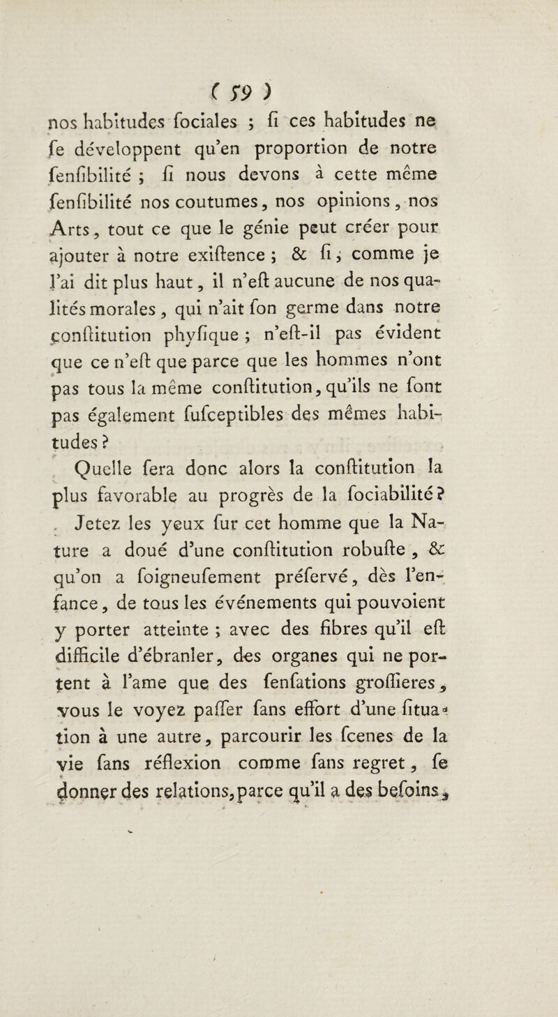 nos habitudes fociales ; fi ces habitudes ne fe développent qu’en proportion de notre fenfibilité ; fi nous devons à cette même fenfibilité nos coutumes, nos opinions, nos Arts, tout ce que le génie peut créer pour ajouter à notre exiftence ; & fi j comme je l’ai dit plus haut, il n’eft aucune de nos qua¬ lités morales , qui n’ait fon germe dans notre çonftitution phyfique ; n’eft-il pas évident que ce n’eft que parce que les hommes n’ont £ pas tous la même conftitution, qu’ils ne font pas également fufceptibles des mêmes habi¬ tudes ? Quelle fera donc alors la conftitution la plus favorable au progrès de la fociabilité? Jetez les yeux fur cet homme que la Na¬ ture a doué d’une conftitution robufte , & qu’on a foigneufement préfervé, dès l’en¬ fance , de tous les événements qui pouvoient y porter atteinte ; avec des fibres qu’il eft difficile d’ébranler, des organes qui ne por¬ tent à l’ame que des fenfations groflieres, vous le voyez paffer fans effort d’une fitua* tion à une autre, parcourir les fcenes de la vie fans réflexion comme fans regret, fe * ■' donner des relations, parce qu’il a des befoinsâ