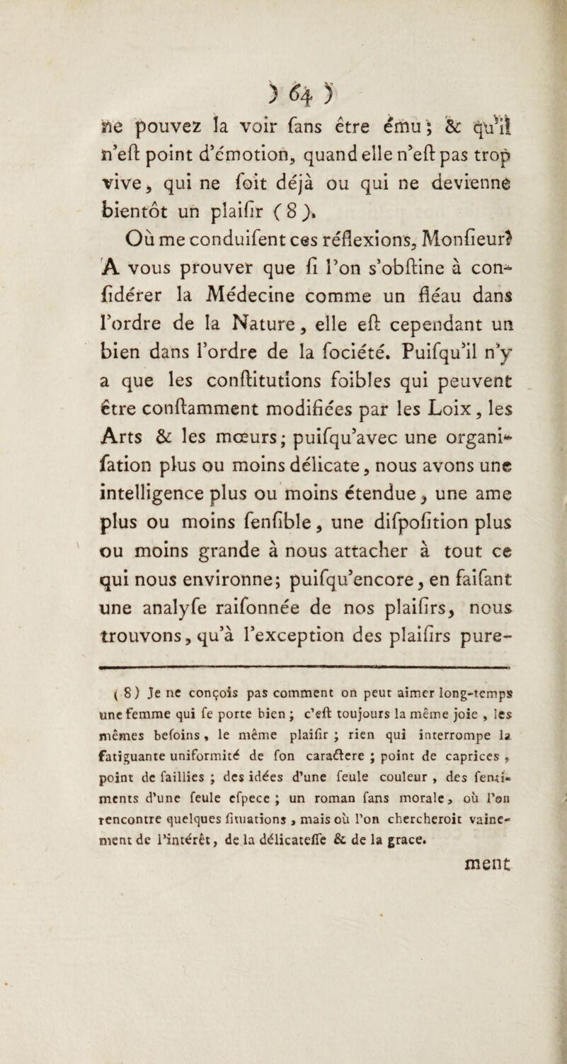 îie pouvez la voir fans être ému ; & qu’il n’efl: point d’cmotion, quand elle n’efl: pas trop vive, qui ne foit déjà ou qui ne devienne bientôt un plaifir ( 8 }» Où me conduifent ces réflexions, Monfieur} A vous prouver que fi Ton s’obftine à con^ fidérer la Médecine comme un fléau dans l’ordre de la Nature, elle efl: cependant un bien dans l’ordre de la fociété. Puifqu’il n’y a que les conftitutions fbibles qui peuvent être conftamment modifiées par les Loix, les Arts & les moeurs; puifqu’avec une organi** fation plus ou moins délicate, nous avons une intelligence plus ou moins étendue, une ame plus ou moins fenfible, une difpofition plus ou moins grande à nous attacher à tout ce qui nous environne; puifqu’encore, en faifant une analyfe raifonnée de nos plaifirs, nous trouvons, qu’à l’exception des plaifirs pure- ( 8) Je ne conçois pas comment on peut aimer long-temps une femme qui fe porte bien ; c’eft toujours la même joie , les mêmes befoins « le même plaifir ; rien qui interrompe 1a fatiguante uniformité de fon caraftere ; point de caprices , point de faillies ; des idées d’une feule couleur , des fenti« ments d’une feule efpece ; un roman fans morale, où l’on rencontre quelques fiuiations , mais où l’on chercheroit vaine¬ ment de l’intérêt, de la délicatelfe & de la grâce. ment