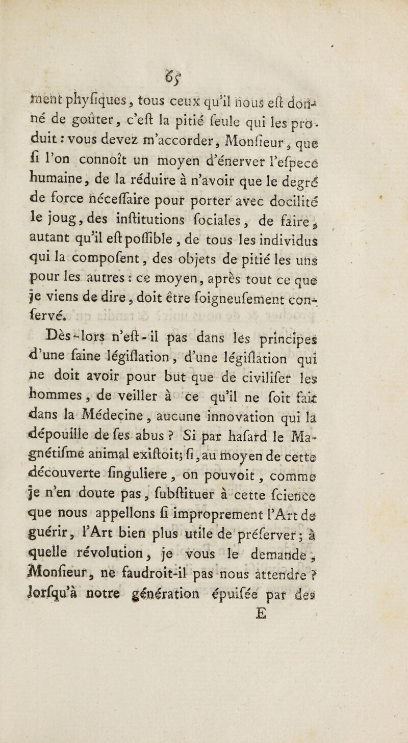 hrent phyfiques, tous ceux qu’il nous eft doîi^ né de goûter, ceft la pitié ieule qui les pro¬ duit : vous devez m’accorder, Monlieur, que fi l’on connoit un moyen d’énerver l’efpecé humaine, de la réduire à n’avoir que le degré de force iiéceiïaire pour porter avec docilité le joug, des inftitutions faciales, de faire* autant qu’il eftpoffible , de tous les individus qui la compofent, des objets de pitié les uns pour les autres : ce moyen, après tout ce que je viens de dire, doit être foigneufement eon- fervé. Des*-lors n eft-il pas dans lés principes d une faine légiflation, d’une légiflation qui ne doit avoir pour but que de civilifer les hommes, de veiller à ce qu’il ne foit fait dans la Médecine, aucune innovation qui la dépouille de fes abus ? Si par hafard le Ma- gnétifme animal exiftoit; fi,au moyen de cette découverte finguliere, on pouvoit, comme je n’en doute pas, fubftituer à cette feience que nous appelions fi improprement l’Art de guérir, l’Art bien plus utile de préferver ; à quelle révolution, je vous le demande, Monfieur, ne faudroit-il pas nous attendre ? lorfqu’à notre génération épuifée pat des E