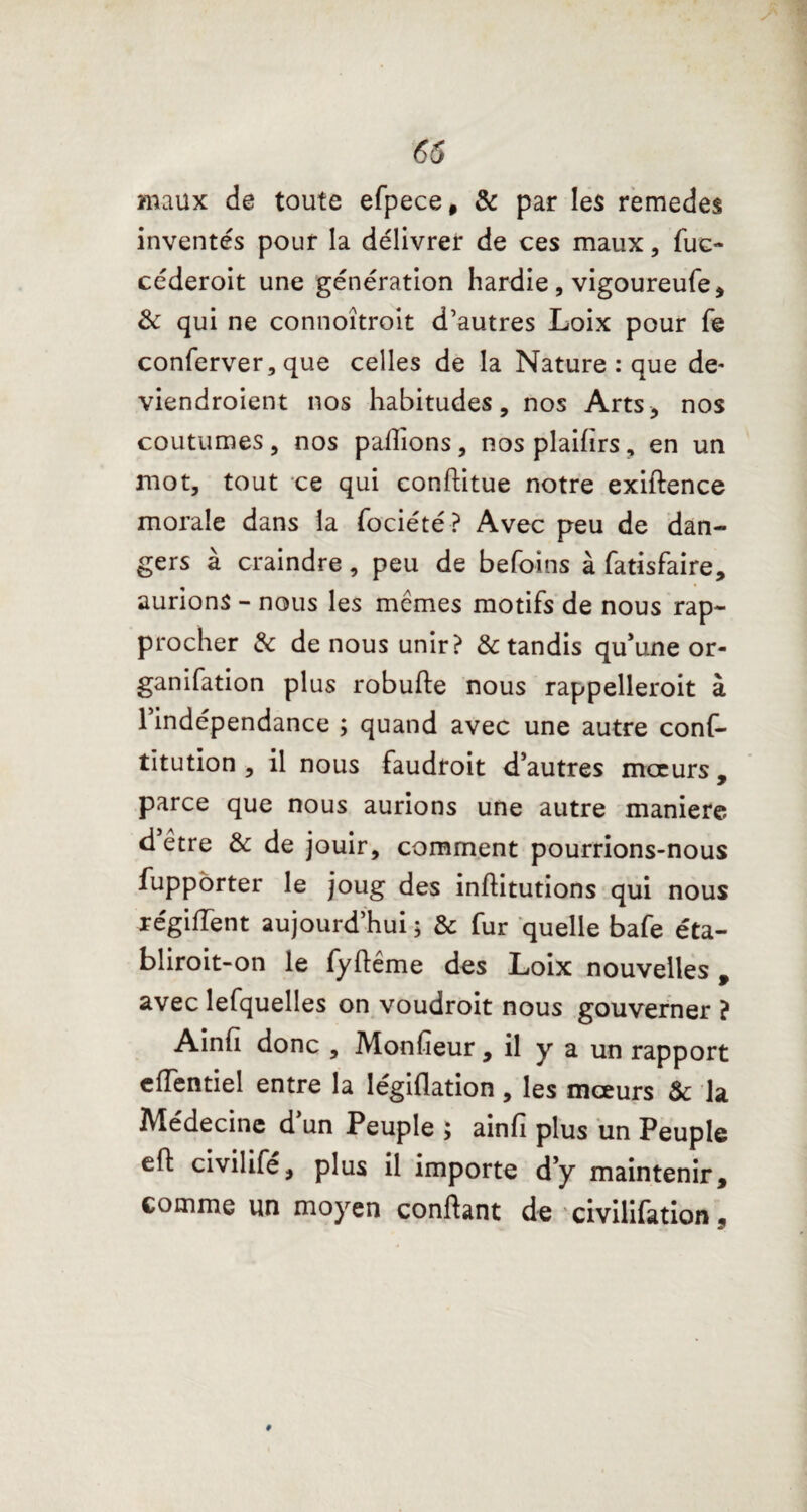 65 maux de toute efpece, & par les remedes inventés pour la délivrer de ces maux, fuc- céderoit une génération hardie, vigoureufe, & qui ne connoîtroit d’autres Loix pour fe conferver, que celles de la Nature : que de- viendroient nos habitudes, nos Arts, nos coutumes, nos pallions, nos plaifirs, en un mot, tout ce qui conftitue notre exiftence morale dans la fociété? Avec peu de dan¬ gers à craindre, peu de befoins à fatisfaire, aurions - nous les mêmes motifs de nous rap¬ procher & de nous unir? & tandis qu’une or- ganifation plus robufte nous rappelleroit à l’indépendance ; quand avec une autre conf- titution , il nous faudroit d’autres mœurs , parce que nous aurions une autre maniéré d être & de jouir, comment pourrions-nous fupporter le joug des inllitutions qui nous régiiïent aujourd’hui ; & fur quelle bafe éta- bliroit-on le fyfiême des Loix nouvelles , avec lefquelles on voudroit nous gouverner ? Ainfï donc , Monfieur , il y a un rapport efTentiel entre la legillation, les mœurs & la Médecine dun Peuple ; ainfï plus un Peuple efl civilife, plus il importe d’y maintenir, comme un moyen confiant de civilifation,