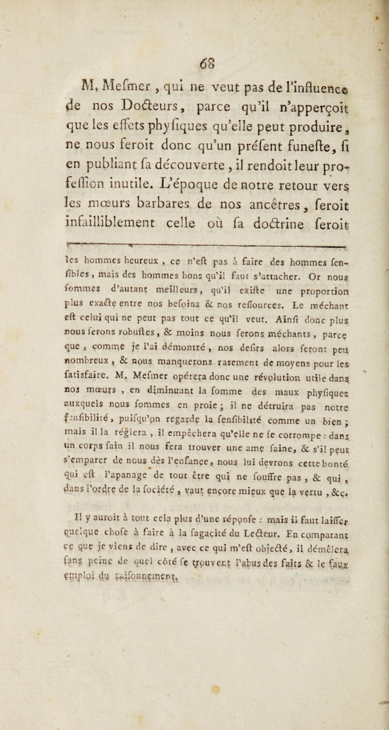 M, Mefmer , qui ne veut pas de l'influence de nos Doéteurs, parce qu’il n’apperçoit que les effets phyfiques qu’eîîe peut produire, ne nous leroit donc qu’un préfent funefte, fi en publiant fa découverte , il rendoitleur pro¬ fit; flion inutile. L’époque de notre retour vers les mœurs barbares de nos ancêtres, feroit infailliblement celle où fa do&rine feroit r—-»!-—-—-- . les hommes heureux , ce n’elt pas à faire des hommes fen- tihles , mais des hommes bons qu’il faut s’attacher. Or nous fommes d’autant meilleurs, qu'il exifte une proportion plus exacte entre nos befoins & nos reflources. Le méchant eft celui qui ne peut pas tout ce qu’il veut. Ainfi donc plus nousierons robuftes, & moins nous ferons méchants, parce que 3 comité je l’ai démontré , nos delirs alors feront peu nombreux > & nous manquerons rarement de moyens pour les fatisfairc. M. Mefmer opérera donc une révolution utile dans, nos mœurs , en diminuant la fomme des maux phyliques auxquels nous fommes en proie ; il ne détruira pas notre finfibilité, puifqu’pn regarde la fenfibihté comme un bien; mais il la réglera , il empêchera qu’elle ne le corrompe : dans un corps fain il nous fera trouver une amç faine, & s’il peut s'emparer de nous dès l’enfançe, nous lui devrons cette bonté, qui eft l’apanage de tout être qui ne fouffre pas , & qui , dans i ordre de la fociété , vaut ençore mieux que la vçrtu , &c« Il y auroit à tout cela plus d’une réppnfe : mais il faut lai/Tèr que.que chofe a faire a la fagaçite du Leéleur. En comparant çç que je viens de dire , avec ce qui m’eft objedé, il démêlera, fan; peine de quel côté fc youvenî l’abus des faits 8c le faux emploi du ï^ifonnement.