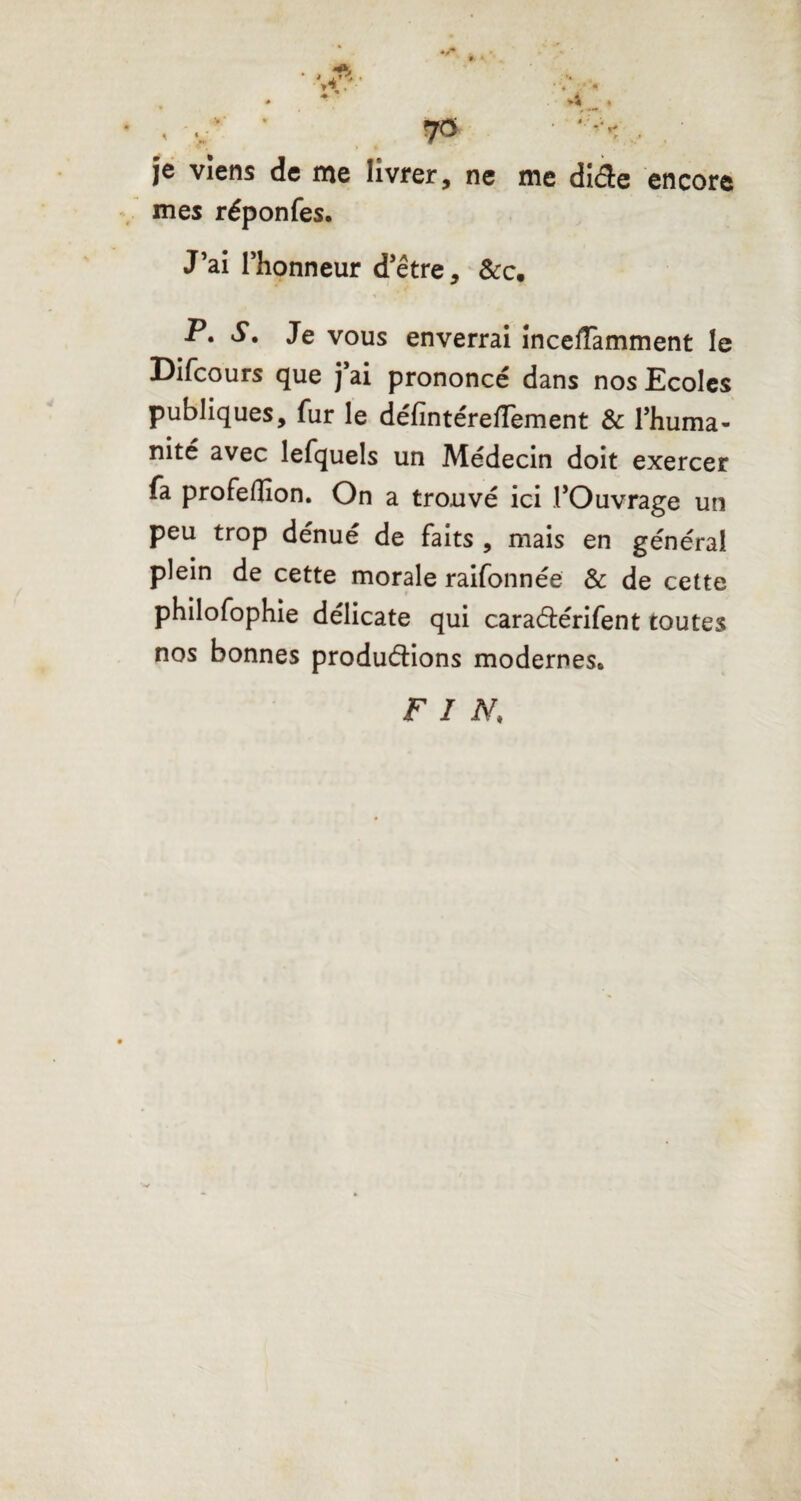 encore je viens de me livrer, ne me diéie mes réponfes. J’ai l’honneur d’être, &c. P» S. Je vous enverrai incefTamment le Difcours que j’ai prononcé dans nos Ecoles publiques, fur le défintéreffement & l’huma¬ nité avec lefquels un Médecin doit exercer fa profeflîon. On a trouvé ici l’Ouvrage un peu trop dénué de faits , mais en général plein de cette morale raifonnée & de cette philofophie délicate qui caraétérifent toutes nos bonnes productions modernes. F I N,