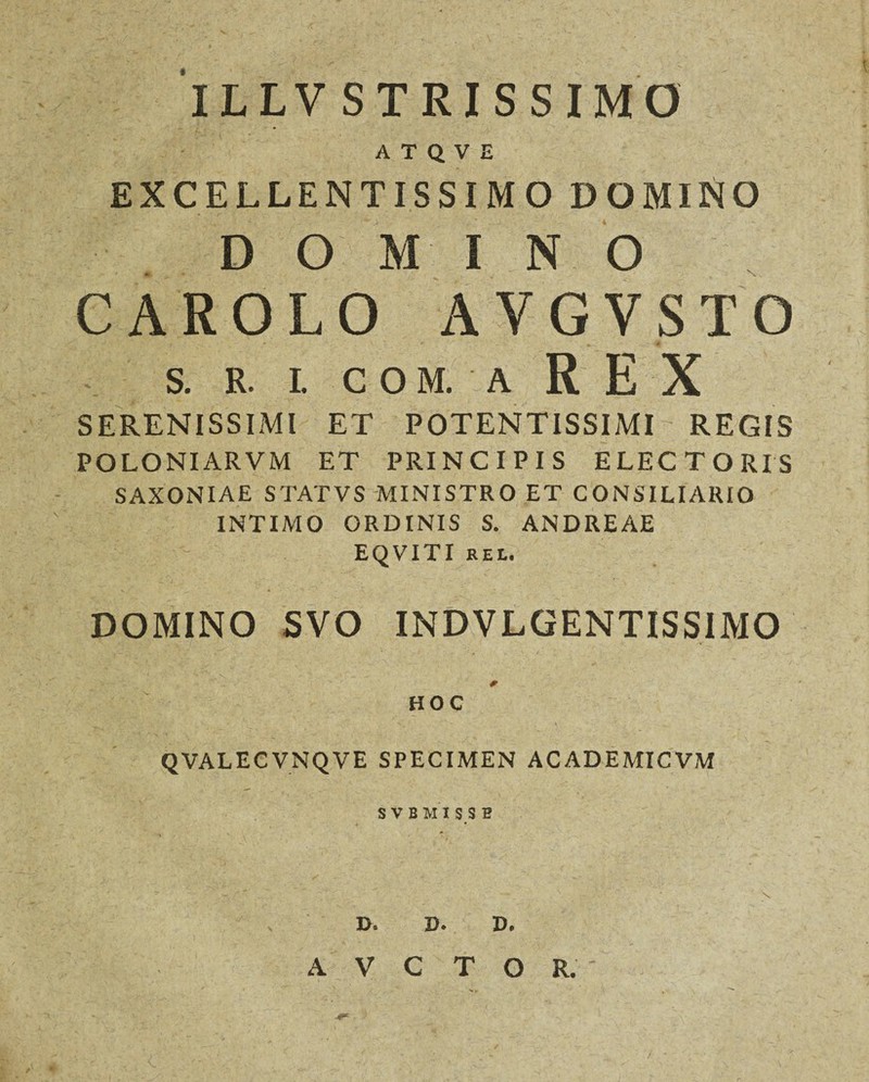 ILLV STRISSIMO ATQVE EXCELLENTISSIMO DOMINO DOMINO CAROLO AVGVSTO S. R. I. COM. A REX SERENISSIMI ET POTENTISSIMI REGIS POLONIARVM ET PRINCIPIS ELECTORIS SAXONIAE S TAT V S MINISTRO ET CONSILIARIO INTIMO ORDINIS S. ANDREAE EQVITI REL. DOMINO SVO INDVLGENTISSIMO HOC QVALECVNQVE SPECIMEN ACADEMICVM S V B MI S.S E I>. D. D. A V C T O R.