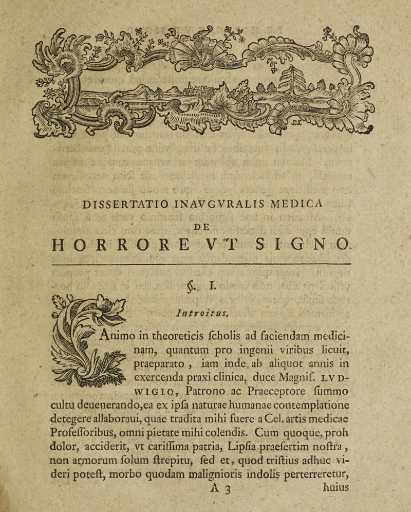 DISSERTATIO INAVGVRALIS MEDICA DE ,, / . . :./u HORRORE V T SIGNO. Sl- f- - / y i • - * . . . I. Introitus. ) in theoreticis fcholis ad faciendam medici¬ nam, quantum pro ingenii viribus licuit, praeparato , iam inde, ab aliquot annis in exercenda praxi clinica, duce Magnif. lvd- wigio, Patrono ac Praeceptore fu mino cultu deuenerando,ea ex ipfa naturae humanae contemplatione detegere allaboraui, quae tradita mihi fuere a Cei. artis medicae Profefforibus, omni pietate mihi colendis. Cum quoque, proh dolor, acciderit, vt cariflima patria, Lipfia praefertim noftra, non armorum folum ftrepitu, fed et, quod triftius adhuc vi¬ deri poteft, morbo quodam malignioris indolis perterreretur, f , A 3 huius /
