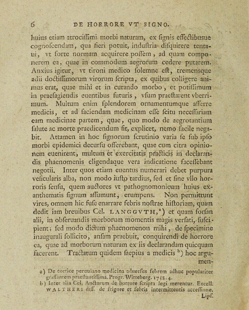 huius etiam atrociffimi morbi naturam, ex {ignis effeftibusue cognofcendam, qua heri potuit, induftria- difquirere tenta- ui, vt forte normam acquirere poffem , ad quam compo¬ nerem ea, quae in commodum aegrorum cedere putarem. Anxius igitur, vt tironi medico folemne eft, tremensque adii do <Si Almorum virorum fcripta, ex quibus coliigere ani¬ mus erat, quae mihi et in curando morbo , et potiflimum in praefagietidis euentibus futuris , vfum praeftarent vberri- mum. Multum enim fplendorem ornamentumque afferre medicis, et ad faciendam medicinam efle fcitu necdlariatn eam medicinae partem, quae, quo modo de aegrotantium falute ac morte praedicendum fit, explicet, nemo facile nega¬ bit. Attamen in hoc lignorum fcrutinio varia fe fub ipfo morbi epidemici decurfu offerebant, quae cum citra opinio¬ nem euenirent, multum et exercitatis prafticis in declaran¬ dis phaenomenis eligendaque vera indicatione facelfebant negotii. Inter quos etiam euentus numerari debet purpura veficularis alba, non modo iuftp tardius, fed et fine vllo hor¬ roris fenfu, quem auilores vt pathognomonicum huius ex¬ anthematis fignum affumunt, erumpens. Non permittunt vires, omnem hic fufe enarrare febris noftrae hiftoriam, quam dedit iam breuibus Cei. langgvth,8) et quam forfan alii, in obferuandis morborum momentis magis verfati, fufci- pient; fed modo dictum phaenomenon mihi, de fpecimine inaugurali follicito, anfam praebuit, conquirendi de horrore ea, quae ad morborum naturam ex iis declarandam quicquam facerent. Tractatum quidem faepius a medicis b) hoc argu- men- a) De cortice peruuiano medicina aduerfus fehrem adhuc populariter grailantempraellantiffima. Progr. Witteberg. 17^8*4. l>) inter alia Cei. Au&orum de horrore fcripta legi merentur. Excell. WALT HERI diif. de frigore et febris intermittentis accehione. ' Lipf.