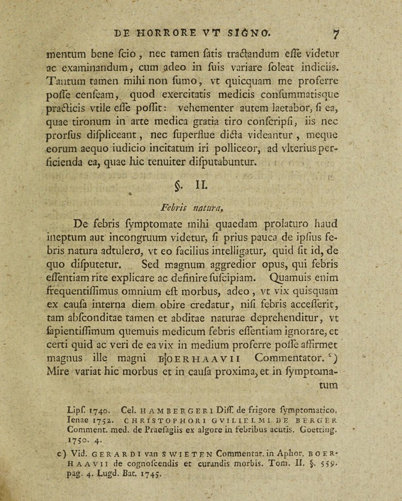 mentum bene fcio, nec tamen fatis tra&andum efle videtur ac examinandum, cum adeo in fuis variare foleat indiciis. Tantum tamen mihi non fumo, vt quicquam me proferre pofle cenfeam, quod exercitatis medicis confummatisque prafticis vtile efle poflit: vehementer autem laetabor, fi ea, quae tironum in arte medica gratia tiro confcripfi, iis nec prorfus difpliceant, nec fuperflue di<3a videantur , meque eorum aequo iudicio incitatum iri polliceor, ad vlterius per¬ ficienda ea, quae hic tenuiter difputabuntur. §. II. ^ ^* * *» Febris natura. De febris fymptornate mihi quaedam prolaturo haud ineptum aut incongruum videtur, fi prius pauca de ipfius fe¬ bris natura adtulero, vt eo facilius inteliigatur, quid fit id, de quo diiputetur. Sed magnum aggredior opus, qui febris efientiam rite explicare ac definire fufcipiam. Quamuis enim frequentiflimus omnium eft morbus, adeo , vt vix quisquam ex caufa interna diem obire credatur, nifi febris acceflerit, tam abfconditae tamen et abditae naturae deprehenditur, vt fapientiflimum quemuis medicum febris efientiam ignorare, et certi quid ac veri de ea vix in medium proferre pofle affirmet magnus ille magni b|oerhaavii Commentator.£) Mire variat hic morbus et in caufa proxima, et in fymptoina- tum Lipf 1740. Cei. hambergeri Dl/T! de frigore fymptomatico, lenae 1752. christophori gvilielmi de berger Comment. med. de Praefagiis ex algore in febribus acutis. Goetting. 1750. 4. c ) Vid. G E R A R D 1 van S w I E T E N Commentar, in Aplior. boer* Haavii de cognolcendis et curandis morbis. Tom. II. §. 559* pag. 4. Lugd, Bat. 1745.