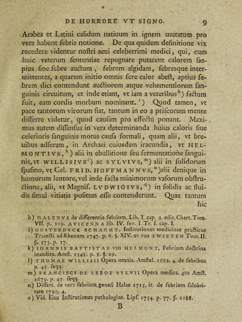 Arabes et Latini calidum natiuum in ignem mutatum pro vera habent febris notione. De qua quidem definitione vix recedere videntur noftri aeui celeberrimi medici, qui, cum huic veterum fententiae repugnare putarent calorem fae- pius fine febre au£tum , febrem algidam, febresque inter¬ mittentes, a quarum initio omnis fere calor abeft, aptius fe¬ brem dici contendunt au&iorem atque vehementiorem fan- guinis circuitum, et inde etiam, vt iatn a veteribush) faftum fuit, eam cordis morbum nominant. ') Quod tamen, vt pace tantorum virorum fiat, tantum in eo a prifeorum mente differre videtur, quod caufam pro effeftu ponant. Maxi-, mus autem diffenfus in vera determinanda huius caloris flue celerioris fanguinis motus caufa formali, quam alii, vt bre- uibus adferam , in Archaei cuiusdam iracundia, vt hel* MONTI vs, k) alii in ebullitione feufermentationefangui¬ nis, vt w i llisivs1) ac sylvivs, alii in folidorum fpafmo, vt Cei. frid. hoffmannvs,ll)alii denique in humorum lentore,vel inde fafta minimorum vaforum obftru- dione, alii, vt Magnif. lvd wiGivs, c) in folidis ac flui¬ dis fimul vitiatis pofitam efle contenderunt. Quae tantum . - / ' hic GALENVS de differentia febrium. Lib. I. cap. 3. edit. Chart. Tonst. VII. p. 109. A v 1C E N N A lib. IV. fen. I. Tr. I. cap. I. i) oosterdyck schacht, Inftitutiones medicinae pra&icae Traie&i ad Rhenum 1747. p. 5. §• XIV. et van SWIETEN Tom. II. 573. P- 17- k) IOANNIS BAPTISTAE van helmont, Febrium do&rina. inaudita. Amft. 154S'. p- 8- $. 29* l) thomae willisii Opera omnia. Amftel. 158 2. 4. de febribus p. 45. feqq. m) francisci de leboe SYLVii Opera medica. 4to Amft. 1679. p. 47. feqq. n) Differt, de vera febrium geneii Halae 1715, it. de febrium fklubri» tate 1720. 4. o) Vid. Eius Inftitutiones pathologiae. Lipf 1754. p. 77. §* io8f. B
