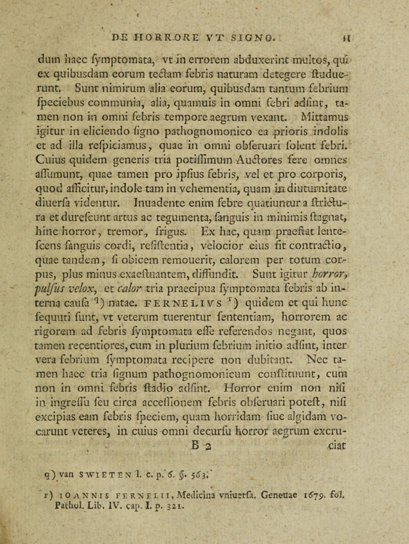 e DE HORRORE V T SIGNO» U dum haec fymptomata, vt in errorem abduxerint multos, qui ex quibusdam eorum teilam febris naturam detegere fhidue- runt. Sunt nimirum alia eorum, quibusdam tantum febrium fpeciebus communia, alia, quamuis in omni febri adfint, ta¬ men non m omni febris tempore aegrum vexant. Mittamus igitur in eliciendo ligno pathognomonico ea prioris indolis et ad illa refpiciamus, quae in omni obferuari lbient febri. Cuius quidem generis tria potiffimum Audores fere omnes aflumunt, quae tamen pro ipfius febris, .vel et pro corporis, quod afficitur, indole tam in vehementia, quam in diuturnitate diuerfa videntur. Inuadente enim febre quatiuntur a fixi&u- ra et durefcunt artus ac tegumenta, fanguis in minimis ftagnat, hinc horror, tremor,, frigus. Ex hac, quam praeftat lente- fcens fanguis cordi, refiitentia, velocior eius fit contraftio, quae tandem, fi obicem remouerit, calorem per totum cor¬ pus, plus minus .oxaefluantem, diffundit. Sunt igitur horror, 'pulfus velox, et calor tria praecipua fymptomata febris ab in¬ terna caufa q) natae,, fernelivs 1) quidem et qui hunc fequuri funt, vt veterum tuerentur fententiam, horrorem ac rigorem ad febris fymptomata eile referendos negant, quos tamen recentiores, cum in plurium febrium initio adfint, inter vera febrium fymptomata recipere non dubitant. Nec ta¬ men haec tria lignum pathognomonicmn conffituunt, cum non in omni febris fla dio adfint. Horror enim non nrfl in ingrefiu feu circa accellionem febris obferuari potefl, nifi excipias eam febris fpeciem, quam horridam liue algidam vo¬ carunt veteres, in cuius omni decuria horror aegrum excru- 'B 2 ciat q) van SWIETtN 1. C. p. 6. §• 5d3f r) iOannis fer ne l i i , Medicina vrimetfa. Geneuae i^p. fol.