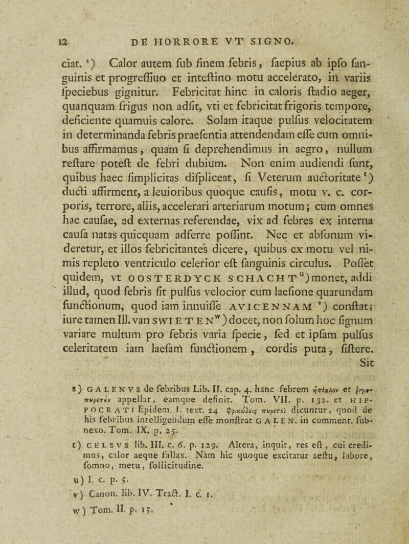 ciat. 5) Calor autem fub finem febris, faepius ab ipfo fan- guinis et progreffiuo et inteftino motu accelerato, in variis fpeciebus gignitur. Febricitat hinc in caloris ftadio aeger, quanquam frigus non adfit, vti et febricitat frigoris tempore, deficiente quamuis calore. Solam itaque pulfus velocitatem in determinanda febris praefentia attendendam efle cum omni¬ bus affirmamus, quam fi deprehendimus in aegro, nullum reflare poteft de febri dubium. Non enim audiendi funt, quibus haec fimplicitas difpliceat, fi Veterum audoritate1) dudi affirment, a leuioribus quoque caufis, motu v. c. cor¬ poris, terrore, aliis, accelerari arteriarum motum; cum omnes hae caufae, ad externas referendae, vix ad febres ex interna caufa natas quicquam adferre poffint. Nec et abfonum vi¬ deretur, et illos febricitantes dicere, quibus ex motu vel ni¬ mis repleto ventriculo celerior eft (anguinis circulus. Pofiet quidem, vt oosterdyck s ch a gh tu) monet, addi illud, quod febris fit pulfus velocior cum laefione quarundam fundionum, quod iam innuifle avicennam v) conflat; iuretamen 111.vanswietenw)docet,nonfolumhoc fignum variare multum pro febris varia fpecie, fed et ipfam pulfus celeritatem iam laefanft fundionem , cordis puta, fidere. Sit s) galenvs de febribus Lib. IT. cap. 4. hanc febrem »Jr/aAcv et p ry§- irvpersv appellat, eamque definit. Tom. VII. p. 132. et Hip¬ pocrati Epidem. I. text. 24 <ppntaZst$ nupercl dicuntur, quod de his febribus intelligendum effe monftrat galen. in commenr. fub- nexo. Tom. IX. p. 25. t) celsvs lib. Ilf. c. 6. p. 129. Altera, inquit, res eft , cui credi¬ mus, calor aeque fallax. Nam hic quoque excitatur aeftu, labore, fomno, metu, follicitudine. u) 1. c. p. v) Canon, lib. IV. Trafh I. c. 1. w) Tom. II. p. 15.