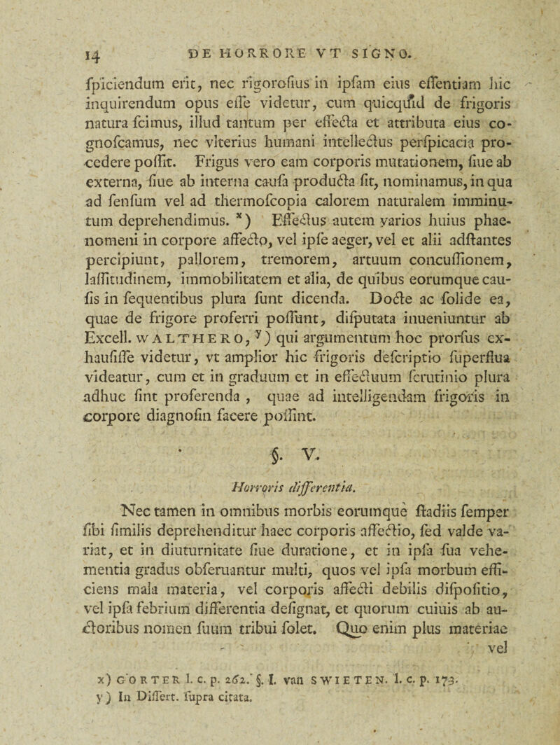 *4 fpiciendum erit, nec figorofius in ipfam eius eflentiam hic inquirendum opus effe videtur, cum quicqifid de frigoris natura fcimus, illud tantum per effe&a et attributa eius co- gnofcamus, nec viterius humani intellecius perfpicacia pro¬ cedere poffit. Frigus vero eam corporis mutationem, fiue ab externa, fiue ab interna caufa produfta fit, nominamus, in qua ad fenfum vel ad thermofcopia calorem naturalem imminu¬ tum deprehendimus. x ) Efferus autem varios huius phae¬ nomeni in corpore affehio, vel ipfe aeger, vel et alii adftantes percipiunt, pallorem, tremorem, artuum concuffionem, laflltudinem, immobilitatem et alia, de quibus eorumquecau- fis in fequentibus plura funt dicenda. Dofte ac folide ea, quae de frigore proferri poliunt, difputata inueniuntu-r ab Excell. w a L T h E R o, y ) qui argumentum hoc prorfus ex- haufiffe videtur, vt amplior hic frigoris defcriptio fuperflua videatur, cum et in graduum et in effedluum fcrutinio plura adhuc fint proferenda , quae ad intelligendam frigoris in corpore diagnofin facere poffint. f V. Horroris differentia. Nec tamen in omnibus morbis eorumque ftadiis femper fibi fimilis deprehenditur haec corporis affefiio, fed valde va¬ riat, et in diuturnitate fiue duratione, et in ipfa fua vehe¬ mentia gradus obferuantur multi, quos vel ipfa morbum effi¬ ciens mala materia, vel corporis affedii debilis difpofitio, vel ipfa febrium differentia defigtiat, et quorum cuiuis ab au¬ ctoribus nomen fuura tribui folet. Quo enim plus materiae ' - ' vel x) G 0 R TER 1. C. p. i6l‘ §. I va 11 SWIETEN. 1. C. p. 173. y) In Differt, fupra citata.