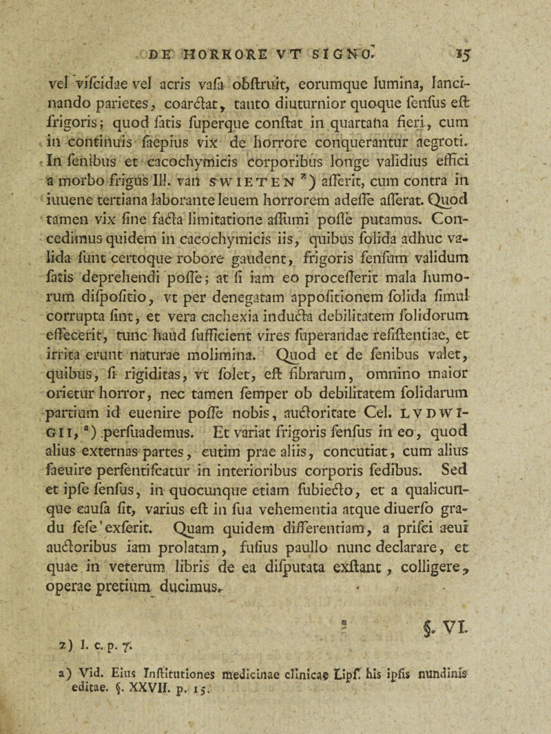 vel vifcidae vel acris vafa obftruit, eorumque lumina, lanci¬ nando parietes, coar&at* tanto diuturnior quoque fenfus eft frigoris; quod fatis fuperque confiat in quartana fieri, cum in continuis faepius vix de horrore conquerantur aegroti. In lenibus et eacochymicis corporibus longe validius effici a morbo frigus 111. van swieten 7 ) afferit, cum contra in iuuene tertiana laborante leuem horrorem adefle aflerat. Quod tamen vix fine fafla limitatione afiiimi pofle putamus. Con¬ cedimus quidem in eacochymicis iis, quibus folida adhuc va¬ lida funt certoque robore gaudent, frigoris fenfum validum fatis deprehendi pofie; at fi iam eo procefierit mala humo¬ rum difpofitio, vt per denegatam appofitionem folida fimul corrupta fint, et vera cachexia indufta debilitatem folidorum effecerit, tunc haud fufficient vires fuperandae refiftentiae, et irrita erunt naturae molimina. Quod et de fenibus valet, quibus, fi rigiditas, vt fblet, eft fibrarum, omnino maior orietur horror, nec tamen femper ob debilitatem folidarum partium id euenire pofie nobis, nu&oritate Cei. LVDWI- G11,a) perfuademus. Et variat frigoris fenfus in eo, quod alius externas partes, eutitn prae aliis, concutiat, cum alius faeuire perfentifeatur in interioribus corporis fedibus. Sed et ipfe fenfus, in quocunque etiam fubiefto, et a qualicun¬ que caufa fit> varius eft in fua vehementia atque diuerfo gra¬ du fefe ’ exferit. Quam quidem differentiam, a prifei aeul audoribus iam prolatam, fufius paullo nunc declarare, et quae in veterum libris de ea difputata exftant, colligere operae pretium ducimus^ 5 §* VI 2) 1. C. p. 7. a) Vid. Eius Inftitutiones medicinae clinicae Hipf. his ipfis nundinis