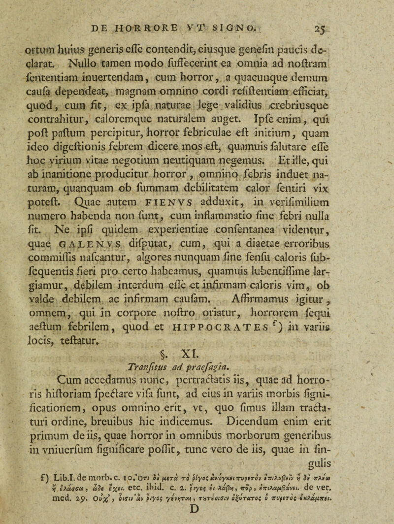 ortum huius generis efle contendit, eiusque genefin paucis de¬ clarat. Nullo tamen modo fuffecerint ea omnia ad noftram fententiam inuertendam, cum horror , a quacunque demum caufa dependeat, magnam omnino cordi refiftentiam efficiat, quod, cum fit, ex ipfa naturae lege validius orebriusquc contrahitur, caloremque naturalem auget. Ipfe eiiim, qui poft paftum percipitur, horror febriculae eft initium, quam ideo digeftionis febrem dicere mos eft, quamuis falutare efle hoc virium vitae negotium neutiquam negemus. Et ille, qui ab inanitione producitur horror , omnino febris induet na¬ turam, quanquam ob fummam debilitatem calor fentiri vix poteft. Quae autem fienvs adduxit, in verifimilium numero habenda non fu-nt_, cum inflammatio fine febri nulla fit. Ne ipfi quidem experientiae confentanea videntur, quae galenvs difputat, cum, qui a diaetae erroribus commiffis nafcantur, algores nunquam fine fenfu caloris fub- fequentis fieri pro certo habeamus, quamuis lubentiflime lar¬ giamur, debilem interdum efle et infirmam caloris vim, ob valde debilem ac infirmam caufatn. Affirmamus igitur, omnem, qui in corpore noftro oriatur, horrorem (equi aeftum febrilem, quod et Hippocrates f) in variis locis, teftatur. §. XI. Tranjitus ad praefagia. Cum accedamus nunc, pertraftatis iis, quae ad horro-' ris hiftoriam fpeflare vifii funt, ad eius in variis morbis fignU ficationem, opus omnino erit, vt, quo fimus illam tracta¬ turi ordine, breuibus hic indicemus. Dicendum enim erit primum de iis, quae horror in omnibus morborum generibus invniuerfum figtiificare poflit, tunc vero de iis, quae in lin¬ gulis F) Lib.T. de niorb.C. IO.’ot/ ds (UTtx rd p(yo^ KmyxeiTvperdv smAxfietv vt de zXeu i) ehcivGU , ude etc. ibici, c. 2. pryof ii nvp, iziAcepfixvei. de VCC. med. 1$. Qv% y 0Krtv’uv piyo; yevyTw, tXTeotfftv o^vtutoi; 0 zvptrdt D