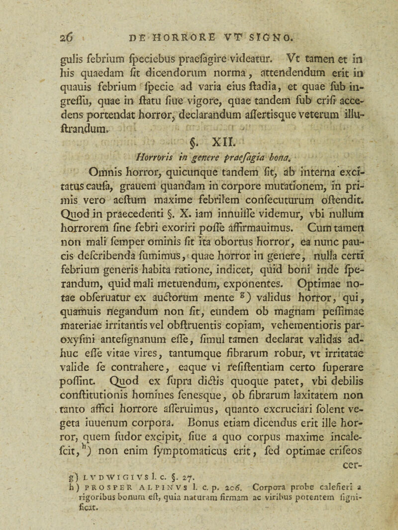 gulis febrium fpeciebus praefagire videatur. Vt tamen et in his quaedam iit dicendorum norma, attendendum erit in quauis febrium ipecie ad varia eiusftadia, et quae fub in- greflii, quae in flatu iiue vigore, quae tandem fub crifi acce¬ dens portendat horror, declarandum aflertisque veterum illu- flrandum. §. XII. Horroris in genere praejagia b otici. Omnis horror, quicunque tandem fit, ab interna exci¬ tatus caufa, grauem quandam in corpore mutationem, in pri¬ mis vero aedum maxime febrilem confecuturum oflendit. Quod in praecedenti §. X. iam innuide videmur, vbi nullum horrorem fine febri exoriri pode affirmauimus. Cum tamen non mali femper ominis fit ita obortus horror, ea nunc pau¬ cis defcribenda fumimus, quae horror in genere, nulla certi febrium generis habita ratione, indicet, quid boni inde fpe- randum, quid mali metuendum, exponentes. Optimae no¬ tae obferuatur ex aucdorum mente s) validus horror, qui, quamuis negandum non fit, eundem ob magnam pedimae materiae irritantis vel obdruentis copiam, vehementioris par- oxyfmi antefignanum ede, fimul tamen declarat validas ad¬ huc ede vitae vires, tantumque fibrarum robur, vt irritatae valide fe contrahere, eaque vi tefidentiam certo fuperare podint. Quod ex fupra diflis quoque patet, vbi debilis conflitutionis homines fenesque, ob fibrarum laxitatem non tanto affici horrore aderuimus, quanto excruciari folent ve¬ geta iuuenum corpora. Bonus etiam dicendus erit ille hor¬ ror, quem fudor excipit, fiue a quo corpus maxime incale- fcit,}l) non enim fymptomaticus erit, fed optimae crifeos cer- g) LVDWlGlVSl. C. §. 27. h) prosper alpinvs 1. c. p. 2c6. Corpora probe calefieri a rigoribus bonum eft, quia naturam firmam ac viribus potentem ligni- ficat.