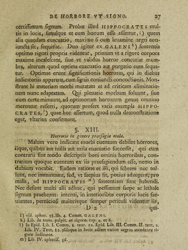 certiffimum fignutn. Probat illud Hippocrates mul¬ tis in locis, fimulque et eum bonum efie affirmat, ») quem alia quaedam euacuatio, maxime fi cum leuamine aegri con- iun&afit, lequitiu% Duo igitur ex GALENI k) fententja optimo rigori propria videntur, primum vt a rigore corpora maxime incalefcant, flue yt validus horror concutiat mem¬ bra, alterum quod optima euacuatio aut purgatio eum fequa- tur. Optimae erunt fignificationis horrores, qui in diebus Judicatoriis apparent, cum fignis coniuniH concoctionis. Mon- ftrant hi materiam morbi mutatam et ad criticam eliminatio- nera nunc adaptatam. Qui plenarie morbum foluunt, flue cum certe minuunt, ad optimorum horrorum genus omnino merentur referri, quorum profert varia exempla Hippo¬ crates,1) quae hoc affertum, quod nulla demonftrationc eget, vlterius confirmant. . ™ r *• t . ~ . • . .§• xul Horroris in genere praefagia mala. Malum vero indicant morbi euentum debiles horrores, iique, quibus aut nulla aut mala euacuatio fuccedit, qui cum contrarii ffintmodo defcriptis boni ominis horroribus, con¬ trarium quoque euentum ex 'iis praefugiendum efle, nemo in dubium vocabit. Eadem ratione et illi, qui febrem nec tol ¬ lunt, nec imminuunt, led, vt faepius fit, potius adaugent, pro malis, ad Hippocratis “) fententiam funt habendi.» Nec defunt multi alii adhuc, qui peffimum faepe ac lethale lignum praebeant : interni, in interioribus corporis locis fae- uientes, perniciofi maiorisque femper periculi videntur iis, D 2 1 qui- 1) vid. aphof. 58.1ib. 4. Comm. galeni. k.) Lib. de trern. palpit. et rigore, cap. 4. et 6„ l) In Epid. Lib. I. Comm. 8- text. 22. Epid. Lib. III. Comm. II. text. 2. Lib. IV. Text. 83. aliisqxie in locis adfert varios aegros accedente ri¬ gore iudicatos. m) Lib. IV. aphorif. 5$.