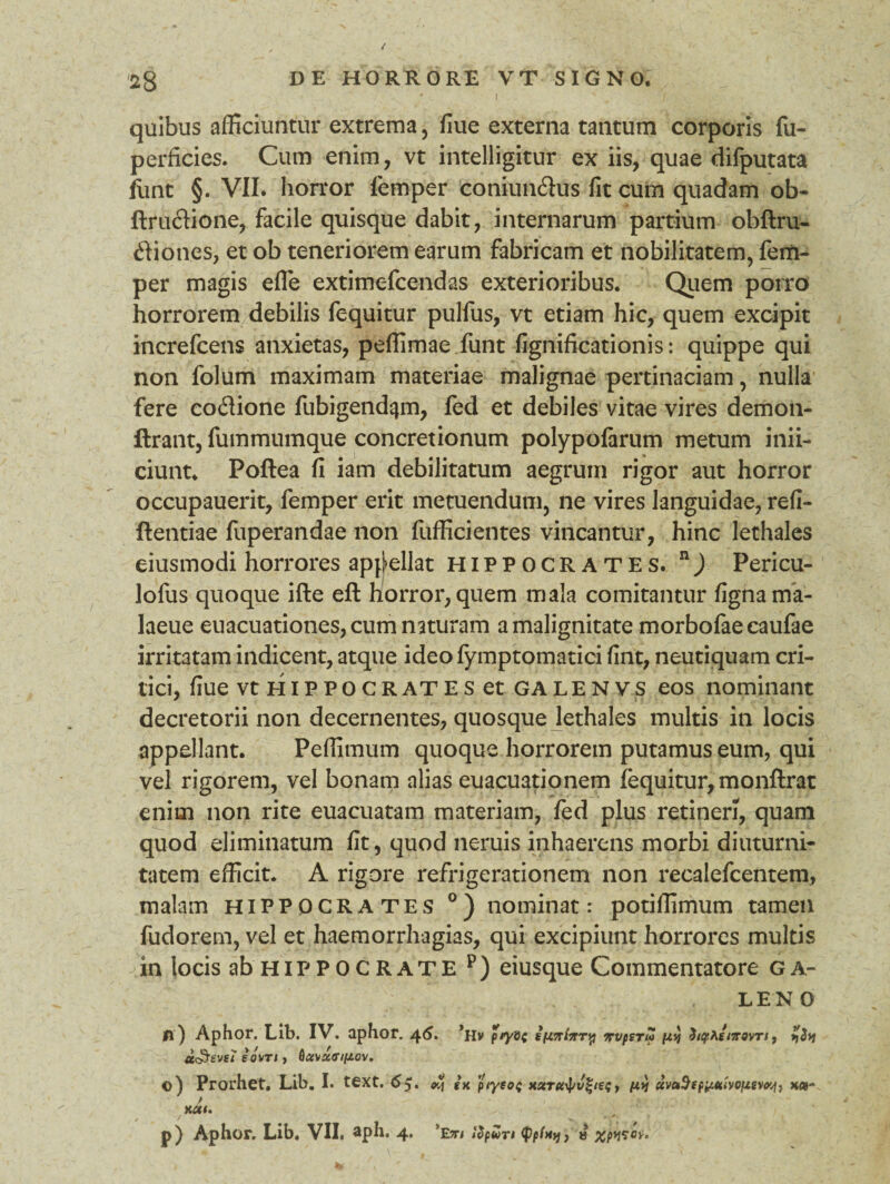 ' I v / • quibus afficiuntur extrema, fiue externa tantum corporis fu- perficies. Cum enim, vt intelligitur ex iis, quae difputata ftmt §. VII. horror femper eoniun&us fit cum quadam ob- ftrudione, facile quisque dabit, internarum partium obftru- diones, et ob teneriorem earum fabricam et nobilitatem, fem¬ per magis efle extimefcendas exterioribus. Quem porro horrorem debilis fequitur pulfus, vt etiam hic, quem excipit increfcens anxietas, peffimae funt fignificationis: quippe qui non folum maximam materiae malignae pertinaciam, nulla fere coflione fubigendqm, fed et debiles vitae vires demon- ftrant, fummumque concretionum polypofarum metum inii- ciunt. Poftea fi iam debilitatum aegrum rigor aut horror occupauerit, femper erit metuendum, ne vires languidae, refi- ftentiae fuperandae non fufficientes vincantur, hinc lethales eiusmodi horrores appellat Hippocrates. n) Pericu- lofus quoque ifte eft horror, quem mala comitantur fignama- laeue euacuationes, cum naturam a malignitate morbofaecaufae irritatam indicent, atque ideofymptomatici fint, neutiquam cri¬ tici, fiue vtriiPPOCRATESet galenvs eos nominant decretorii non decernentes, quosque lethales multis in locis appellant. Peffimum quoque horrorem putamus eum, qui vel rigorem, vel bonam alias euacuationem fequitur, monftrat enim non rite euacuatam materiam, fed plus retineri, quam quod eliminatum fit, quod neruis inhaerens morbi diuturni¬ tatem efficit. A rigore refrigerationem non recalefcentem, malam Hippocrates °) nominat: potiffimum tamen fudorem, vel et haemorrhagias, qui excipiunt horrores multis in locis ab HiP P 0 C R ATE p) eiusque Commentatore g a- LENO |j ) Aphor. Lib. IV. aphor. 46. *Hv p/yvc irvperui py ^ipf^imovri, y$y sovn, ©) Prorhet. Lib. I. text. 65. oy ix xserfic^^tef r pty uvuSspititiiyofZivvj, x«- / KCtl,