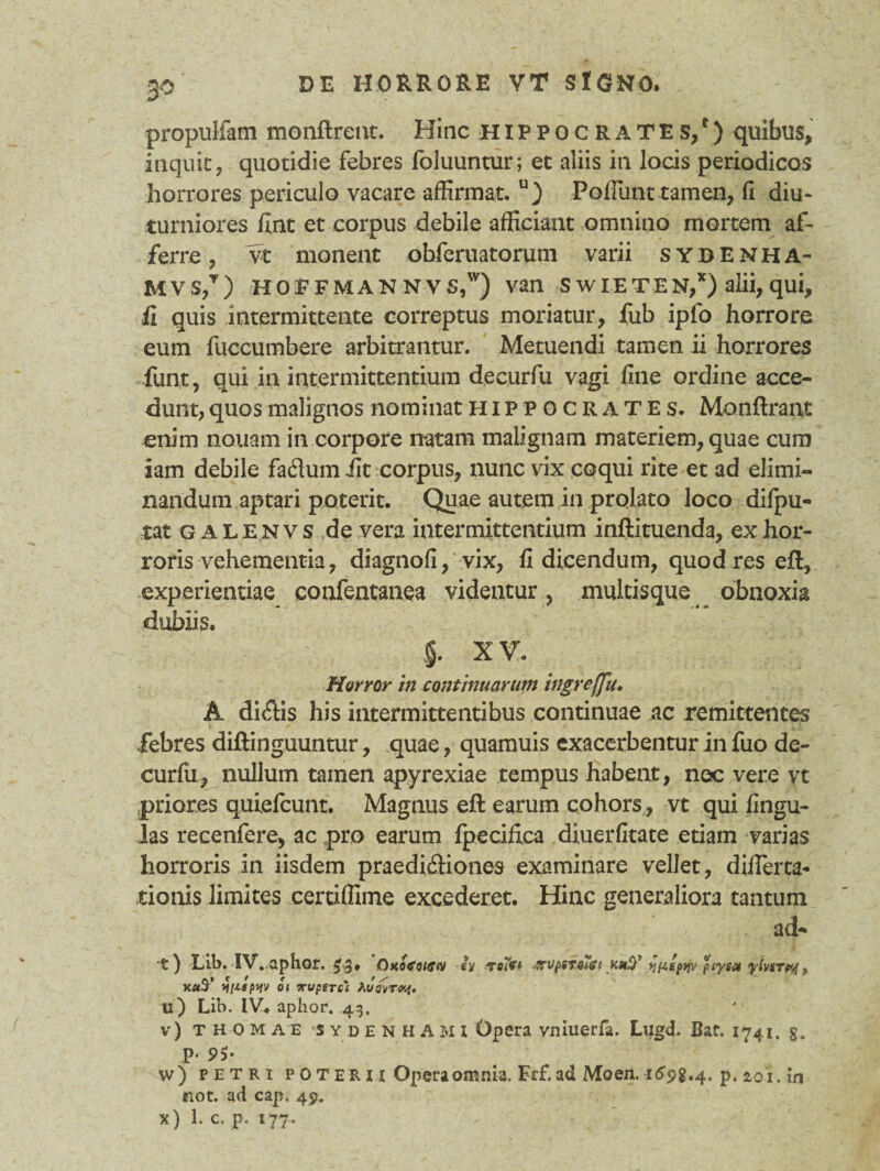 propulfam monftrent. Hinc Hippocrates/) quibus, inquit, quotidie febres foluuntur; et aliis in locis periodicos horrores periculo vacare affirmat. u) Poliunt tamen, II diu¬ turniores fint et corpus debile afficiant omnino mortem af¬ ferre , vt monent ohferuatorum varii sydENHA- Mvs/) hoefmannvs/) van s w i E T E N,x) alii, qui, ii quis intermittente correptus moriatur, fub ipfo horrore eum fuccumbere arbitrantur. Metuendi tamen ii horrores funt, qui in intermittentium decurfu vagi fine ordine acce¬ dunt, quos malignos nominat Hippocrates. Monftrant enim nouam in corpore natam malignam materiem, quae cum iam debile fatffum iit corpus, nunc vix coqui rite et ad elimi¬ nandum aptari poterit. Quae autem in prolato loco dilpu- tat galenvs de vera intermittentium inftituenda, ex hor¬ roris vehementia, diagnofi, vix, fi dicendum, quod res eft, experientiae confentanea videntur, multisque obnoxia dubiis. §. X V. Horror in continuarum ingrefju• A di$is his intermittentibus continuae ac remittentes febres diftinguuntur, quae, quamuis exacerbentur in fuo de¬ curfu, nullum tamen apyrexiae tempus habent, nec vere vt priores quiefcunt. Magnus eft earum cohors, vt qui lingu¬ las recenfere, ac pro earum fpecilica diuerfitate etiam varias horroris in iisdem praedidiones examinare vellet, differta- tionis limites certiffime excederet. Hinc generaliora tantum ad-» 't ) Lib. IV. aphor. Oxofotctv ey tcift -zv^sTOiSi fjuspyjv peyga yivsrpj, W oi Truperci Avavrvj. u) Lib. IV. aplior. 43, v) T H o M a E ‘Sydenhami Opera vniuerfa. Lugd. Bar. 1741. g. p. 9$. w) petri p 0 T er i x Opera omnia. Frf. ad Moen. 1698.4. p. 2,01. in not. ad cap. 49, x) 1. c. p. 177.