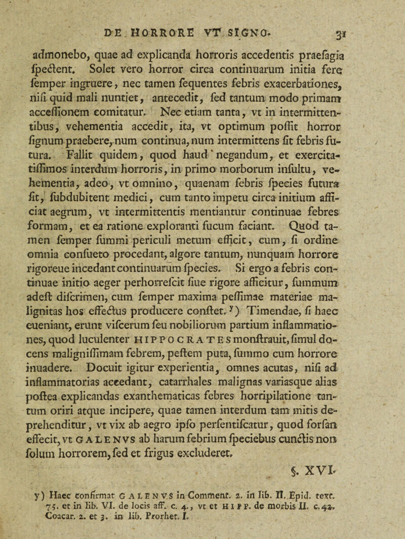 3* admonebo, quae ad explicanda horroris accedentis praefagia fpe&ent* Solet vero horror circa continuarum initia fere femper ingruere, nec tamen fequentes febris exacerbationes, riifi quid mali nuntiet, antecedit, fed tantum modo primam acceffionem comitatur. Nec etiam tanta, vt in intermitten¬ tibus, vehementia accedit, ita, vt optimum poffit horror lignum praebere, num continua, num intermittens fit febris fu¬ tura. Fallit quidem, quod haud * negandum, et exercita- tiffimos interdum horroris, in primo morborum infultu, ve¬ hementia, adeo, vt omnino , quaenam febris fpecies futura fit, fubdubitent medici, cum tanto impetu circa initium affi¬ ciat aegrum, vt intermittentis mentiantur continuae febres formam, et ea ratione exploranti fucum faciant. Quod ta¬ men femper fummi periculi metum efficit , cum , fi ordine omnia confueto procedant, algore tantum, nunquam horrore rigoreue incedant continuarum fpecies. Si ergo a febris con¬ tinuae initia aeger perhorrefcit fiue rigore afficitur, fummum adeft difcrimen, cum femper maxima peffimae materiae ma¬ lignitas hos effe&us producere conflet.y) Timendae, fi haec eueniant, erunt vifcerum feu nobiliorum partium inflammatio¬ nes, quod luculenter Hippocrates monflrauit, fimul do¬ cens maligniffimam febrem, pellem puta, fiimmo cum horrore inuadere. Docuit igitur experientia, omnes acutas, nifi ad inflammatorias accedant, catarrhales malignas variasque alias poflea explicandas exanthematicas febres horripilatione tan¬ tum oriri atque incipere, quae tamen interdum tam mitis de¬ prehenditur, vt vix ab aegro ipfo perfentifcatur, quod forfan effecit, vt G a L e n vs ab harum febrium fpeciebus cunelis non folum horrorem, fed et frigus excluderet» §. XVI y) Haec confirmat calenv.S inCommenf. 2. In lib. II.Epid. tem 75. et in lib. VI. de locis afF. c. 4., vt et Hir P. de morbis II. 0,42,